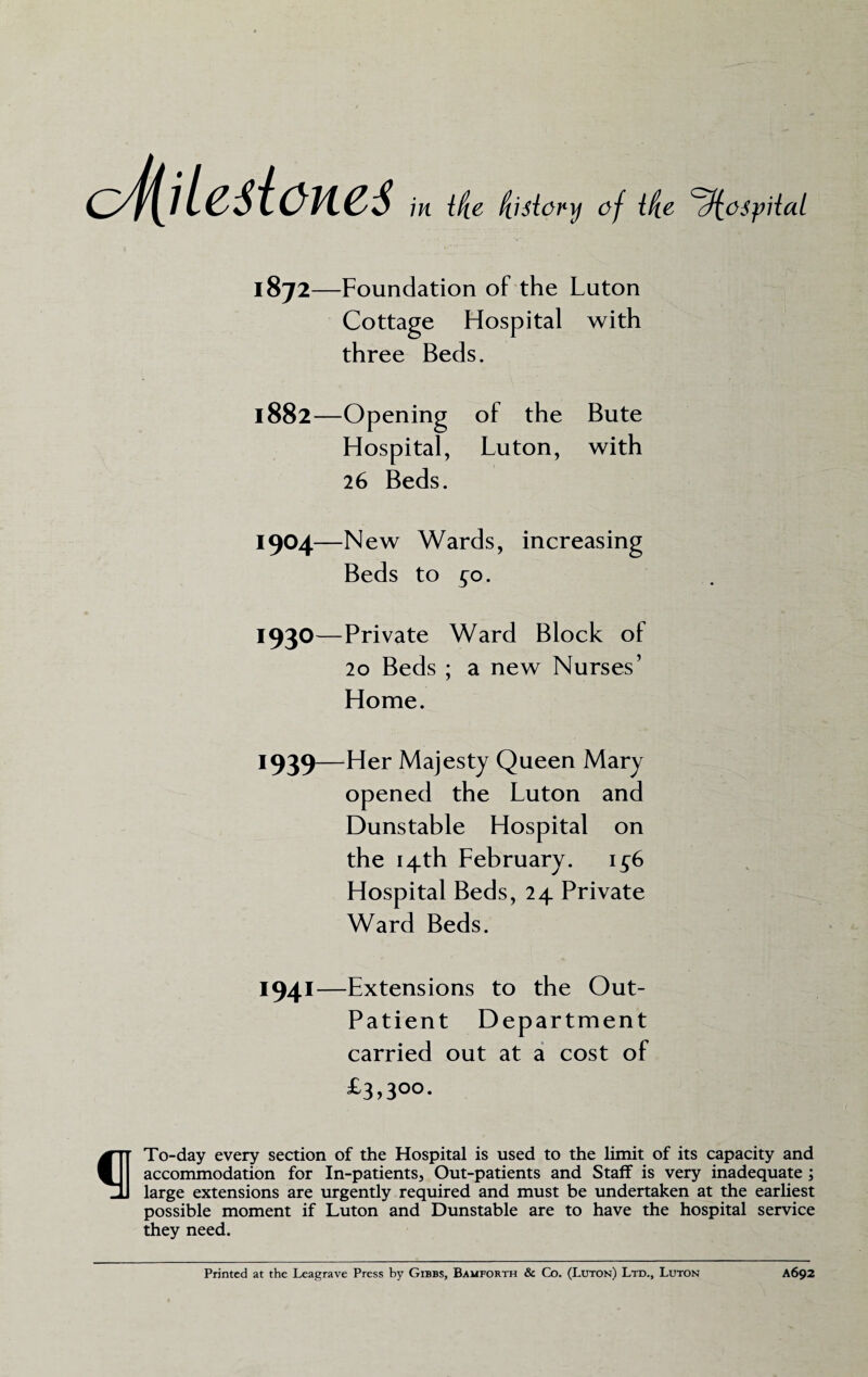 c4iilcsicne6 in {tie (tisiory of ifce ^iospiaL 1872- -Foundation of the Luton Cottage Hospital with three Beds. 1882—Opening of the Bute Hospital, Luton, with 26 Beds. 1904—New Wards, increasing Beds to ^o. 1930 —Private Ward Block ot 20 Beds ; a new Nurses’ Home. 1939—Her Majesty Queen Mary opened the Luton and Dunstable Hospital on the 14th February. 1^6 Hospital Beds, 24 Private Ward Beds. 1941- -Extensions to the Out- Patient Department carried out at a cost of £3,300. To-day every section of the Hospital is used to the limit of its capacity and accommodation for In-patients, Out-patients and Staff is very inadequate ; large extensions are urgently required and must be undertaken at the earliest possible moment if Luton and Dunstable are to have the hospital service they need. Printed at the Leagrave Press by Gibbs, Bamforth & Co. (Luton) Ltd., Luton A692