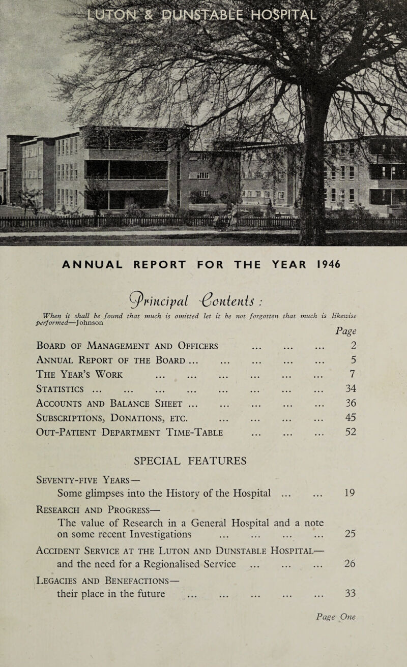 ANNUAL REPORT FOR THE YEAR 1946 QrincipaL ^onienU : When it shall be found that much is omitted let it be not forgotten that much is likewise performed—Johnson Page Board of Management and Officers . 2 Annual Report of the Board. 5 The Year’s Work . 7 Statistics ... ... ... ... ... ... ... ... 34 Accounts and Balance Sheet. 36 Subscriptions, Donations, etc. . 45 Out-Patient Department Time-Table . 52 SPECIAL FEATURES Seventy-five Years— Some glimpses into the History of the Hospital ... ... 19 Research and Progress— The value of Research in a General Hospital and a note on some recent Investigations ... ... ... ... 25 Accident Service at the Luton and Dunstable Hospital— and the need for a Regionalised Service . 26 Legacies and Benefactions— their place in the future ... ... ... ... ... 33