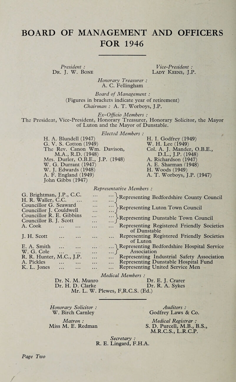 BOARD OF MANAGEMENT AND OFFICERS FOR 1946 President : Dr. J. W. Bone Honorary Treasurer : A. C. Fellingham Vice-President : Lady Keens, J.P. Board of Management : (Figures in brackets indicate year of retirement) Chairman : A. T. Worboys, J.P. Ex-Officio Members : The President, Vice-President, Honorary Treasurer, Honorary Solicitor, the Mayor of Luton and the Mayor of Dunstable. Elected Members : H. A. Blundell (1947) G. V. S. Cotton (1949) The Rev. Canon Wm. Davison, M.A., R.D. (1948) Mrs. Durler, O.B.E., J.P. (1948) W. G. Durrant (1947) W. J. Edwards (1948) A. F. England (1949) John Gibbs (1947) H. I. Godfrev (1949) W. H. Lee (1949) Col. A. J. Mander, O.B.E., D.L., J.P. (1948) A. Richardson (1947) A. E. Sharman (1948) H. Woods (1949) A. T. Worboys, J.P. (1947) G. Brightman, J.P., C.C. H. R. Waller, C.C. Councillor G. Seaward Councillor J. Couldwell Councillor R. E. Gibbins Councillor B. J. Scott A. Cook J. H. Scott E. A. Smith W. G. Cole . R. R. Hunter, M.C., J.P. A. Pickles K. L. Jones Representative Members : ^Representing Bedfordshire County Council Representing Luton Town Council Representing Dunstable Town Council ... Representing Registered Friendly Societies of Dunstable ... Representing Registered Friendly Societies of Luton ...\Representing Bedfordshire Hospital Service ... J Association ... Representing Industrial Safety Association ... Representing Dunstable Hospital Fund ... Representing United Service Men Medical Members : Dr. N. M. Munro Dr. E. J. Crarer Dr. H. D. Clarke Dr. R. A. Sykes Mr. L. W. Plewes, F.R.C.S. (Ed.) Honorary Solicitor : W. Birch Carnley Auditors : Godfrey Laws & Co. Matron : Miss M. E. Redman Medical Registrar : S. D. Purcell, M.B., B.S., M.R.C.S., L.R.C.P. Page Two Secretary : R. E. Lingard, F.H.A.