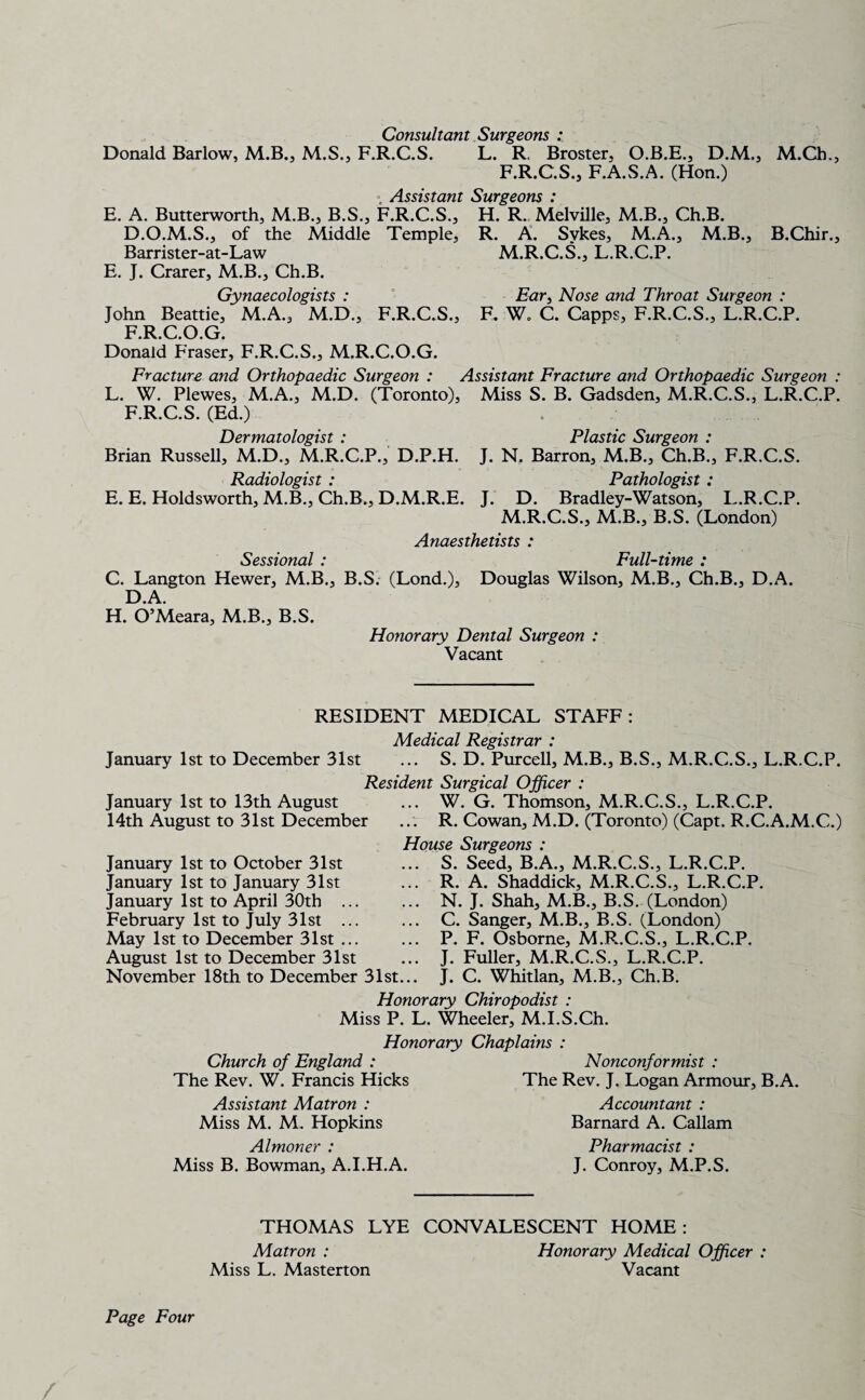 Consultant Surgeons : Donald Barlow, M.B., M.S., F.R.C.S. L. R. Broster, O.B.E., D.M., M.Ch., F.R.C.S., F.A.S.A. (Hon.) « Assistant Surgeons : E. A. Butterworth, M.B., B.S., F.R.C.S., H. R. Melville, M.B., Ch.B. D.O.M.S., of the Middle Temple, R. A. Sykes, M.A., M.B., B.Chir., Barrister-at-Law M.R.C.S., L.R.C.P. E. J. Crarer, M.B., Ch.B. Gynaecologists : Ear, Nose and Throat Surgeon : John Beattie, M.A., M.D., F.R.C.S., F. W„ C. Capps, F.R.C.S., L.R.C.P. F.R.C.O.G. Donald Fraser, F.R.C.S., M.R.C.O.G. Fracture and Orthopaedic Surgeon : Assistant Fracture and Orthopaedic Surgeon : L. W. Plewes, M.A., M.D. (Toronto), Miss S. B. Gadsden, M.R.C.S., L.R.C.P. F.R.C.S. (Ed.) Dermatologist : Plastic Surgeon : Brian Russell, M.D., M.R.C.P., D.P.H. J. N. Barron, M.B., Ch.B., F.R.C.S. Radiologist : Pathologist: E. E. Holdsworth, M.B., Ch.B., D.M.R.E. J. D. Bradley-Watson, L.R.C.P. M.R.C.S., M.B., B.S. (London) Anaesthetists : Sessional * Full-time * C. Langton Hewer, M.B., B.S. (Lond.), Douglas Wilson, M.B., Ch.B., D.A. D.A. H. O’Meara, M.B., B.S. Honorary Dental Surgeon : Vacant RESIDENT MEDICAL STAFF: Medical Registrar : January 1st to December 31st ... S. D. Purcell, M.B., B.S., M.R.C.S., L.R.C.P. Resident Surgical Officer : W. G. Thomson, M.R.C.S., L.R.C.P. ... R. Cowan, M.D. (Toronto) (Capt. R.C.A.M.C.) House Surgeons : ... S. Seed, B.A., M.R.C.S., L.R.C.P. ... R. A. Shaddick, M.R.C.S., L.R.C.P. ... N. J. Shah, M.B., B.S. (London) ... C. Sanger, M.B., B.S. (London) ... P. F. Osborne, M.R.C.S., L.R.C.P. J. Fuller, M.R.C.S., L.R.C.P. January 1st to 13th August 14th August to 31st December January 1st to October 31st January 1st to January 31st January 1st to April 30th ... February 1st to July 31st ... May 1st to December 31st ... August 1st to December 31st November 18th to December 31st... J. C. Whitlan, M.B., Ch.B. Honorary Chiropodist : Miss P. L. Wheeler, M.I.S.Ch. Honorary Chaplains : Church of England : Nonconformist : The Rev. W. Francis Hicks The Rev. J. Logan Armour, B.A. Assistant Matron : Accountant : Miss M. M. Hopkins Barnard A. Callam Almoner : Pharmacist : Miss B. Bowman, A.I.H.A. J. Conroy, M.P.S. THOMAS LYE CONVALESCENT HOME: Matron : Honorary Medical Officer Miss L. Masterton Vacant