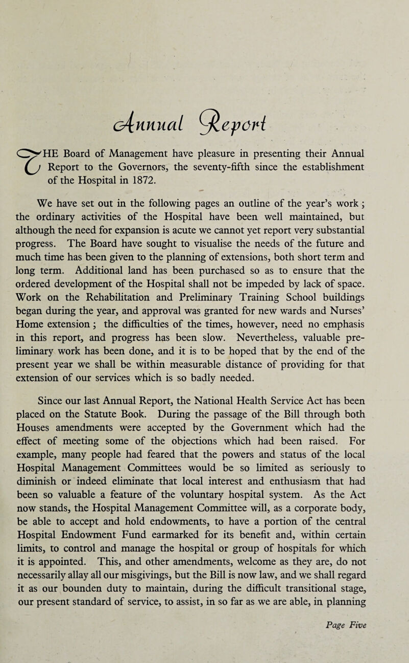 G^nnuat ylepcH CZ^HE Board of Management have pleasure in presenting their Annual (j Report to the Governors, the seventy-fifth since the establishment of the Hospital in 1872. We have set out in the following pages an outline of the year’s work; the ordinary activities of the Hospital have been well maintained, but although the need for expansion is acute we cannot yet report very substantial progress. The Board have sought to visualise the needs of the future and much time has been given to the planning of extensions, both short term and long term. Additional land has been purchased so as to ensure that the ordered development of the Hospital shall not be impeded by lack of space. Work on the Rehabilitation and Preliminary Training School buildings began during the year, and approval was granted for new wards and Nurses’ Home extension; the difficulties of the times, however, need no emphasis in this report, and progress has been slow. Nevertheless, valuable pre¬ liminary work has been done, and it is to be hoped that by the end of the present year we shall be within measurable distance of providing for that extension of our services which is so badly needed. Since our last Annual Report, the National Health Service Act has been placed on the Statute Book. During the passage of the Bill through both Houses amendments were accepted by the Government which had the effect of meeting some of the objections which had been raised. For example, many people had feared that the powers and status of the local Hospital Management Committees would be so limited as seriously to diminish or indeed eliminate that local interest and enthusiasm that had been so valuable a feature of the voluntary hospital system. As the Act now stands, the Hospital Management Committee will, as a corporate body, be able to accept and hold endowments, to have a portion of the central Hospital Endowment Fund earmarked for its benefit and, within certain limits, to control and manage the hospital or group of hospitals for which it is appointed. This, and other amendments, welcome as they are, do not necessarily allay all our misgivings, but the Bill is now law, and we shall regard it as our bounden duty to maintain, during the difficult transitional stage, our present standard of service, to assist, in so far as we are able, in planning Page Five