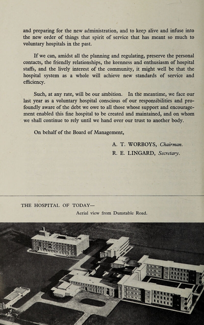 and preparing for the new administration, and to keep alive and infuse into the new order of things that spirit of service that has meant so much to voluntary hospitals in the past. If we can, amidst all the planning and regulating, preserve the personal contacts, the friendly relationships, the keenness and enthusiasm of hospital staffs, and the lively interest of the community, it might well be that the hospital system as a whole will achieve new standards of service and efficiency. Such, at any rate, will be our ambition. In the meantime, we face our last year as a voluntary hospital conscious of our responsibilities and pro¬ foundly aware of the debt we owe to all those whose support and encourage¬ ment enabled this fine hospital to be created and maintained, and on whom we shall continue to rely until we hand over our trust to another body. On behalf of the Board of Management, A. T. WORBOYS, Chairman. R. E. LINGARD, Secretary. THE HOSPITAL OF TODAY— Aerial view from Dunstable Road.
