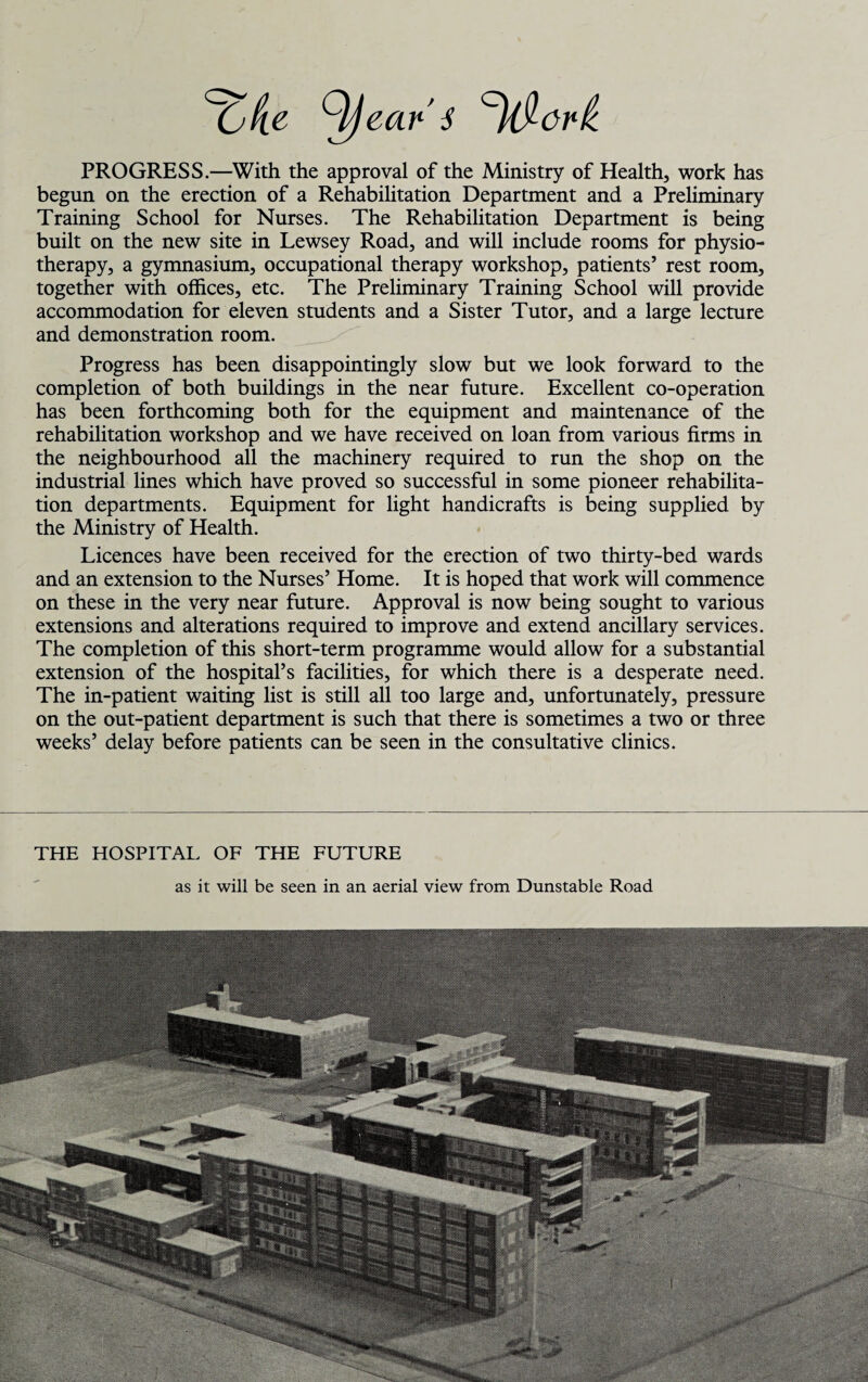 tyjeat1'! PROGRESS.—With the approval of the Ministry of Health, work has begun on the erection of a Rehabilitation Department and a Preliminary Training School for Nurses. The Rehabilitation Department is being built on the new site in Lewsey Road, and will include rooms for physio¬ therapy, a gymnasium, occupational therapy workshop, patients’ rest room, together with offices, etc. The Preliminary Training School will provide accommodation for eleven students and a Sister Tutor, and a large lecture and demonstration room. Progress has been disappointingly slow but we look forward to the completion of both buildings in the near future. Excellent co-operation has been forthcoming both for the equipment and maintenance of the rehabilitation workshop and we have received on loan from various firms in the neighbourhood all the machinery required to run the shop on the industrial lines which have proved so successful in some pioneer rehabilita¬ tion departments. Equipment for light handicrafts is being supplied by the Ministry of Health. Licences have been received for the erection of two thirty-bed wards and an extension to the Nurses’ Home. It is hoped that work will commence on these in the very near future. Approval is now being sought to various extensions and alterations required to improve and extend ancillary services. The completion of this short-term programme would allow for a substantial extension of the hospital’s facilities, for which there is a desperate need. The in-patient waiting list is still all too large and, unfortunately, pressure on the out-patient department is such that there is sometimes a two or three weeks’ delay before patients can be seen in the consultative clinics. THE HOSPITAL OF THE FUTURE as it will be seen in an aerial view from Dunstable Road