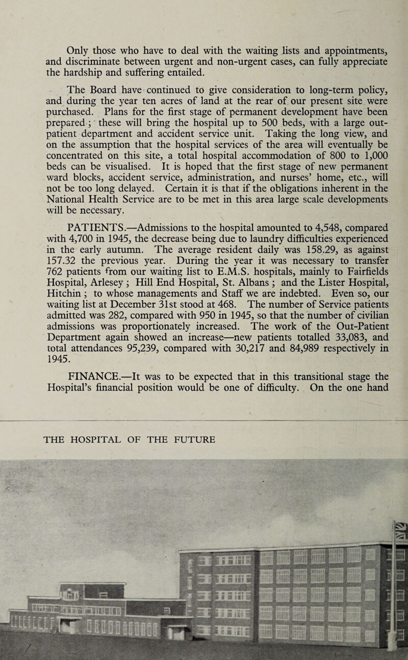 Only those who have to deal with the waiting lists and appointments, and discriminate between urgent and non-urgent cases, can fully appreciate the hardship and suffering entailed. The Board have continued to give consideration to long-term policy, and during the year ten acres of land at the rear of our present site were purchased. Plans for the first stage of permanent development have been prepared ; these will bring the hospital up to 500 beds, with a large out¬ patient department and accident service unit. Taking the long view, and on the assumption that the hospital services of the area will eventually be concentrated on this site, a total hospital accommodation of 800 to 1,000 beds can be visualised. It is hoped that the first stage of new permanent ward blocks, accident service, administration, and nurses’ home, etc., will not be too long delayed. Certain it is that if the obligations inherent in the National Health Service are to be met in this area large scale developments will be necessary. PATIENTS.—Admissions to the hospital amounted to 4,548, compared with 4,700 in 1945, the decrease being due to laundry difficulties experienced in the early autumn. The average resident daily was 158.29, as against 157.32 the previous year. During the year it was necessary to transfer 762 patients from our waiting list to E.M.S. hospitals, mainly to Fairfields Hospital, Arlesey ; Hill End Hospital, St. Albans ; and the Lister Hospital, Hitchin ; to whose managements and Staff we are indebted. Even so, our waiting list at December 31st stood at 468. The number of Service patients admitted was 282, compared with 950 in 1945, so that the number of civilian admissions was proportionately increased. The work of the Out-Patient Department again showed an increase—new patients totalled 33,083, and total attendances 95,239, compared with 30,217 and 84,989 respectively in 1945. FINANCE.—It was to be expected that in this transitional stage the Hospital’s financial position would be one of difficulty. On the one hand THE HOSPITAL OF THE FUTURE