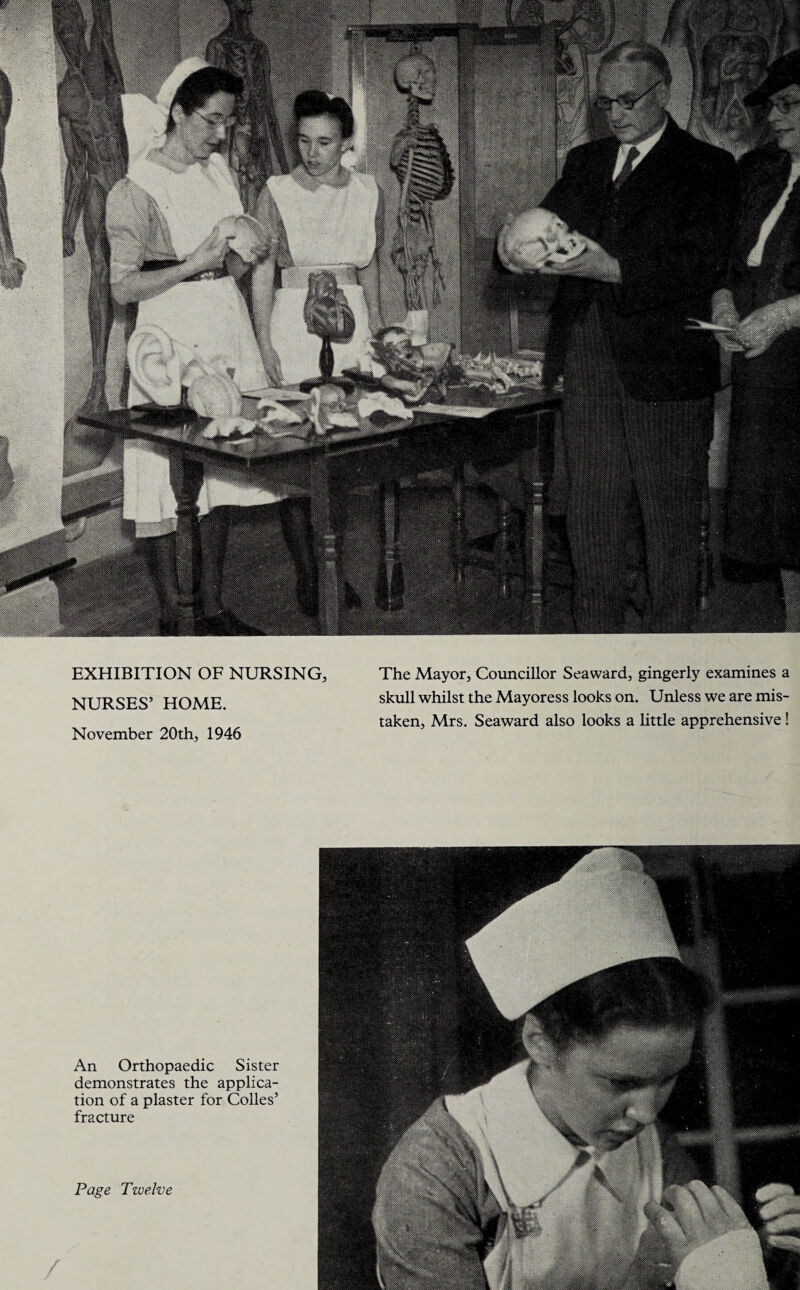 EXHIBITION OF NURSING, NURSES’ HOME. November 20th, 1946 The Mayor, Councillor Seaward, gingerly examines a skull whilst the Mayoress looks on. Unless we are mis¬ taken, Mrs. Seaward also looks a little apprehensive! An Orthopaedic Sister demonstrates the applica¬ tion of a plaster for Colies’ fracture Page Twelve