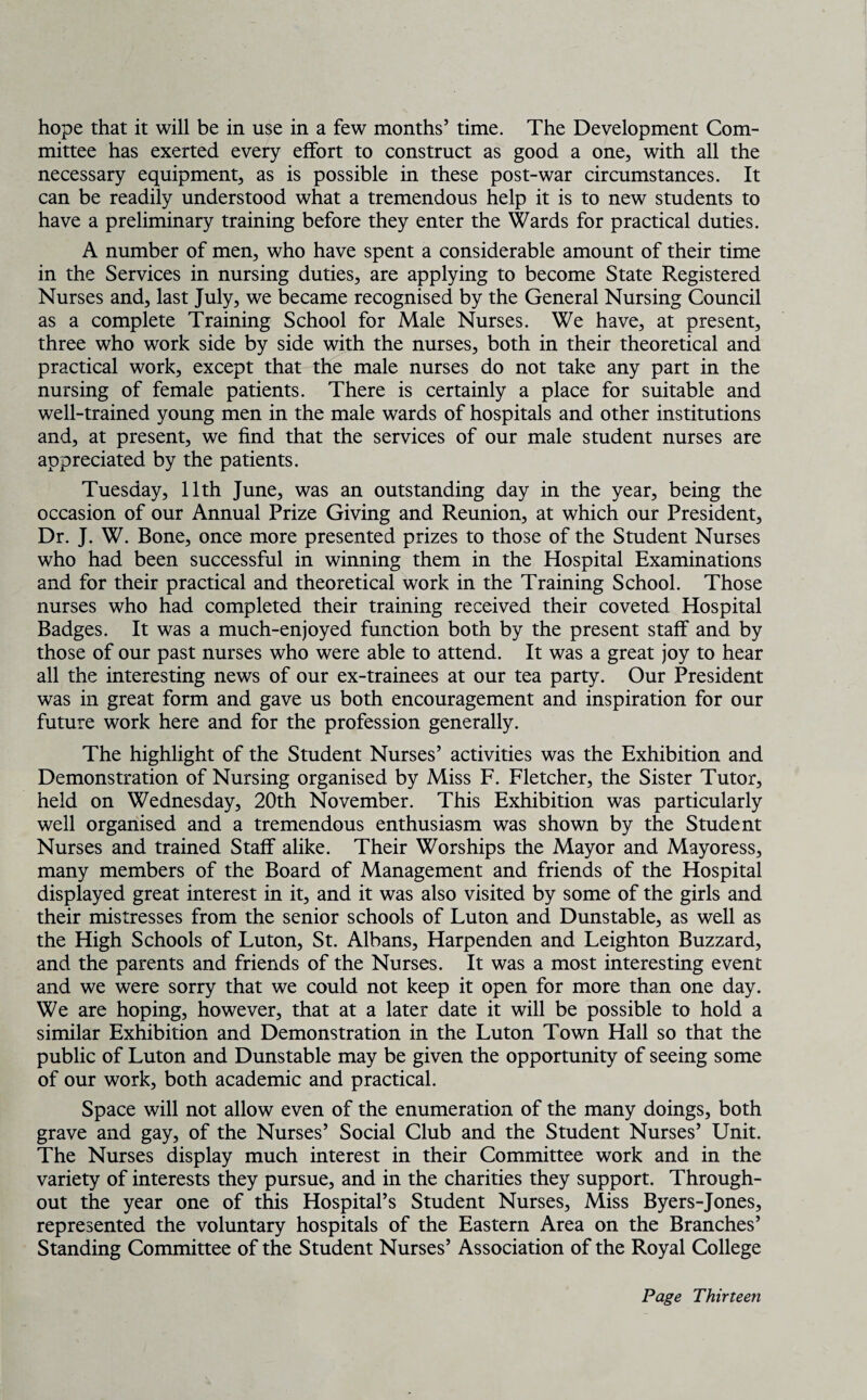 hope that it will be in use in a few months’ time. The Development Com¬ mittee has exerted every effort to construct as good a one, with all the necessary equipment, as is possible in these post-war circumstances. It can be readily understood what a tremendous help it is to new students to have a preliminary training before they enter the Wards for practical duties. A number of men, who have spent a considerable amount of their time in the Services in nursing duties, are applying to become State Registered Nurses and, last July, we became recognised by the General Nursing Council as a complete Training School for Male Nurses. We have, at present, three who work side by side with the nurses, both in their theoretical and practical work, except that the male nurses do not take any part in the nursing of female patients. There is certainly a place for suitable and well-trained young men in the male wards of hospitals and other institutions and, at present, we find that the services of our male student nurses are appreciated by the patients. Tuesday, 11th June, was an outstanding day in the year, being the occasion of our Annual Prize Giving and Reunion, at which our President, Dr. J. W. Bone, once more presented prizes to those of the Student Nurses who had been successful in winning them in the Hospital Examinations and for their practical and theoretical work in the Training School. Those nurses who had completed their training received their coveted Hospital Badges. It was a much-enjoyed function both by the present staff and by those of our past nurses who were able to attend. It was a great joy to hear all the interesting news of our ex-trainees at our tea party. Our President was in great form and gave us both encouragement and inspiration for our future work here and for the profession generally. The highlight of the Student Nurses’ activities was the Exhibition and Demonstration of Nursing organised by Miss F. Fletcher, the Sister Tutor, held on Wednesday, 20th November. This Exhibition was particularly well organised and a tremendous enthusiasm was shown by the Student Nurses and trained Staff alike. Their Worships the Mayor and Mayoress, many members of the Board of Management and friends of the Hospital displayed great interest in it, and it was also visited by some of the girls and their mistresses from the senior schools of Luton and Dunstable, as well as the High Schools of Luton, St. Albans, Harpenden and Leighton Buzzard, and the parents and friends of the Nurses. It was a most interesting event and we were sorry that we could not keep it open for more than one day. We are hoping, however, that at a later date it will be possible to hold a similar Exhibition and Demonstration in the Luton Town Hall so that the public of Luton and Dunstable may be given the opportunity of seeing some of our work, both academic and practical. Space will not allow even of the enumeration of the many doings, both grave and gay, of the Nurses’ Social Club and the Student Nurses’ Unit. The Nurses display much interest in their Committee work and in the variety of interests they pursue, and in the charities they support. Through¬ out the year one of this Hospital’s Student Nurses, Miss Byers-Jones, represented the voluntary hospitals of the Eastern Area on the Branches’ Standing Committee of the Student Nurses’ Association of the Royal College
