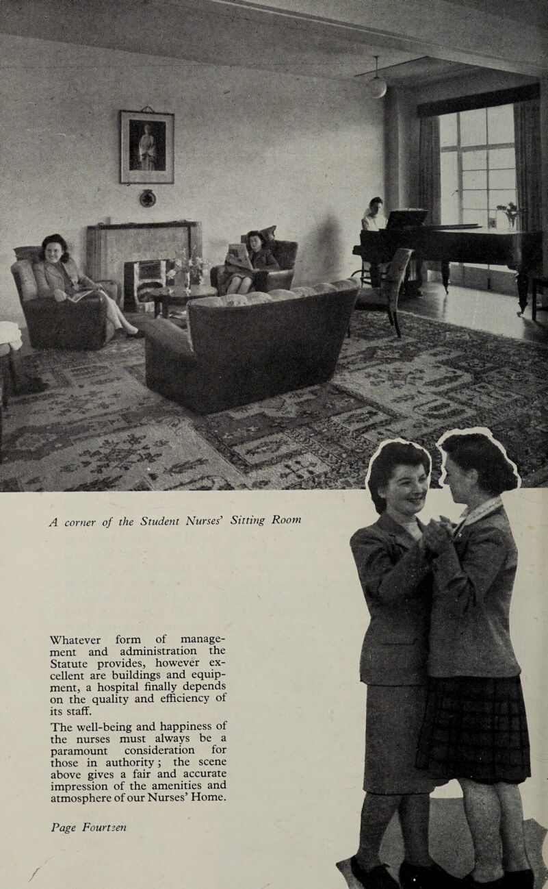 A corner of the Student Nurses’ Sitting Room Whatever form of manage¬ ment and administration the Statute provides, however ex¬ cellent are buildings and equip¬ ment, a hospital finally depends on the quality and efficiency of its staff. The well-being and happiness of the nurses must always be a paramount consideration for those in authority; the scene above gives a fair and accurate impression of the amenities and atmosphere of our Nurses’ Home.