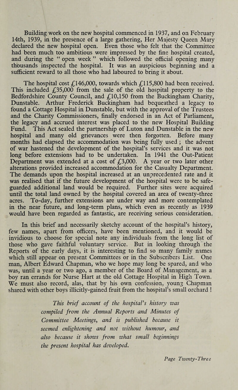 Building work on the new hospital commenced in 1937, and on February 14th, 1939, in the presence of a large gathering. Her Majesty Queen Mary declared the new hospital open. Even those who felt that the Committee had been much too ambitious were impressed by the fine hospital created, and during the “ open week ” which followed the official opening many thousands inspected the hospital. It was an auspicious beginning and a sufficient reward to all those who had laboured to bring it about. The hospital cost £146,000, towards which £115,800 had been received. This included £35,000 from the sale of the old hospital property to the Bedfordshire County Council, and £10,150 from the Buckingham Charity, Dunstable. Arthur Frederick Buckingham had bequeathed a legacy to found a Cottage Hospital in Dunstable, but with the approval of the Trustees and the Charity Commissioners, finally endorsed in an Act of Parliament, the legacy and accrued interest was placed to the new Hospital Building Fund. This Act sealed the partnership of Luton and Dunstable in the new hospital and many old grievances were then forgotten. Before many months had elapsed the accommodation was being fully used; the advent of war hastened the development of the hospital’s services and it was not long before extensions had to be undertaken. In 1941 the Out-Patient Department was extended at a cost of £3,000. A year or two later other alterations provided increased accommodation for the Casualty Department. The demands upon the hospital increased at an unprecedented rate and it was realised that if the future development of the hospital were to be safe¬ guarded additional land would be required. Further sites were acquired until the total land owned by the hospital covered an area of twenty-three acres. To-day, further extensions are under way and more contemplated in the near future, and long-term plans, which even as recently as 1939 would have been regarded as fantastic, are receiving serious consideration. In this brief and necessarily sketchy account of the hospital’s history, few names, apart from officers, have been mentioned, and it would be invidious to choose for special note any individuals from the long list of those who gave faithful voluntary service. But in looking through the Reports of the early days, it is interesting to find so many family names which still appear on present Committees or in the Subscribers List. One man, Albert Edward Chapman, who we hope may long be spared, and who was, until a year or two ago, a member of the Board of Management, as a boy ran errands for Nurse Hart at the old Cottage Hospital in High Town. We must also record, alas, that by his own confession, young Chapman shared with other boys illicitly-gained fruit from the hospital’s small orchard ! This brief account of the hospital's history was compiled from the Annual Reports and Minutes of Committee Meetings, and is published because it seemed enlightening and not without humour, and also because it shows from what small beginnings the present hospital has developed.
