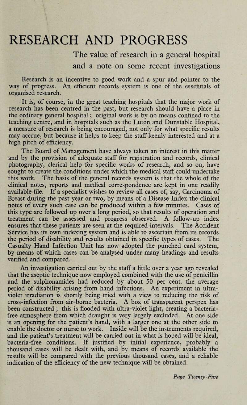 RESEARCH AND PROGRESS The value of research in a general hospital and a note on some recent investigations Research is an incentive to good work and a spur and pointer to the way of progress. An efficient records system is one of the essentials of organised research. It is, of course, in the great teaching hospitals that the major work of research has been centred in the past, but research should have a place in the ordinary general hospital; original work is by no means confined to the teaching centre, and in hospitals such as the Luton and Dunstable Hospital, a measure of research is being encouraged, not only for what specific results may accrue, but because it helps to keep the staff keenly interested and at a high pitch of efficiency. The Board of Management have always taken an interest in this matter and by the provision of adequate staff for registration and records, clinical photography, clerical help for specific works of research, and so on, have sought to create the conditions under which the medical staff could undertake this work. The basis of the general records system is that the whole of the clinical notes, reports and medical correspondence are kept in one readily available file. If a specialist wishes to review all cases of, say, Carcinoma of Breast during the past year or two, by means of a Disease Index the clinical notes of every such case can be produced within a few minutes. Cases of this type are followed up over a long period, so that results of operation and treatment can be assessed and progress observed. A follow-up index ensures that these patients are seen at the required intervals. The Accident Service has its own indexing system and is able to ascertain from its records the period of disability and results obtained in specific types of cases. The Casualty Hand Infection Unit has now adopted the punched card system, by means of which cases can be analysed under many headings and results verified and compared. An investigation carried out by the staff a little over a year ago revealed that the aseptic technique now employed combined with the use of penicillin and the sulphonamides had reduced by about 50 per cent, the average period of disability arising from hand infections. An experiment in ultra¬ violet irradiation is shortly being tried with a view to reducing the risk of cross-infection from air-borne bacteria. A box of transparent perspex has been constructed ; this is flooded with ultra-violet light, creating a bacteria- free atmosphere from which draught is very largely excluded. At one side is an opening for the patient’s hand, with a larger one at the other side to enable the doctor or nurse to work. Inside will be the instruments required, and the patient’s treatment will be carried out in what is hoped will be ideal, bacteria-free conditions. If justified by initial experience, probably a thousand cases will be dealt with, and by means of records available the results will be compared with the previous thousand cases, and a reliable indication of the efficiency of the new technique will be obtained.