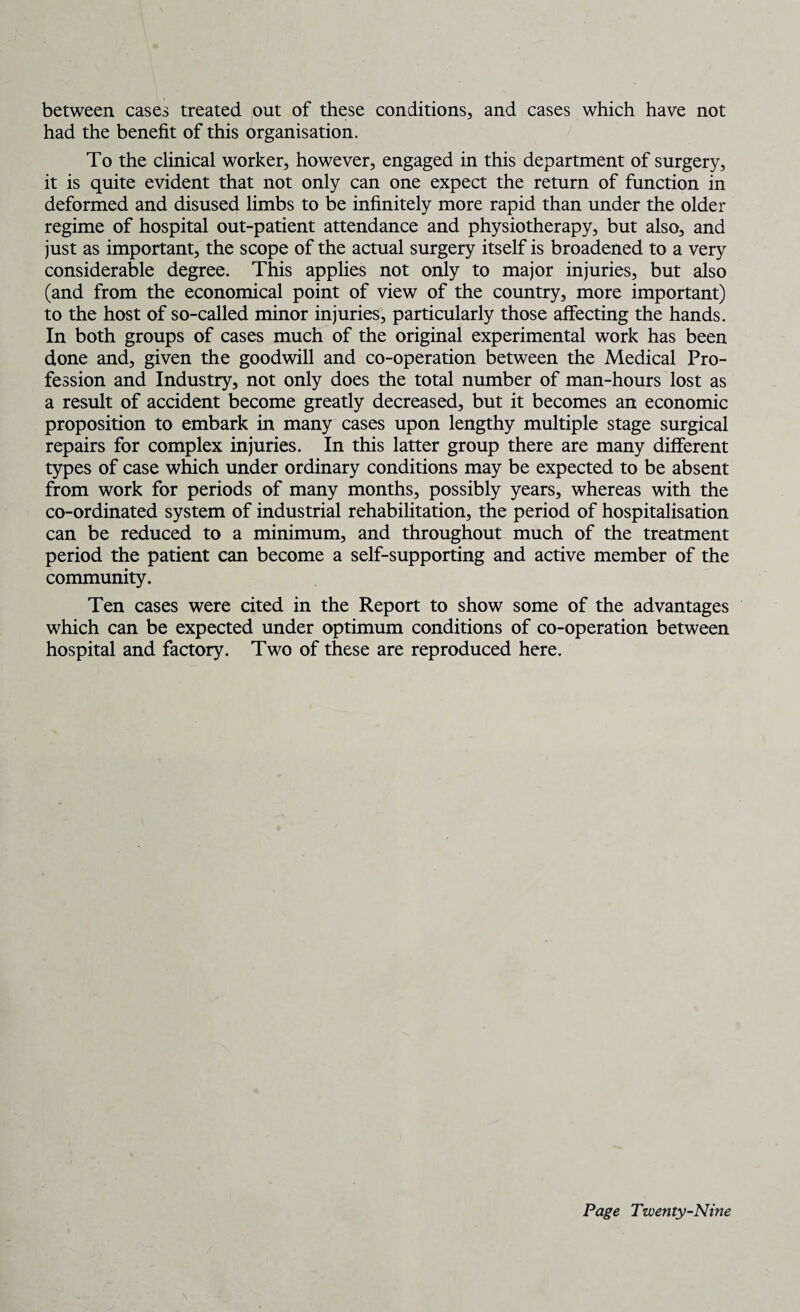 between cases treated out of these conditions, and cases which have not had the benefit of this organisation. To the clinical worker, however, engaged in this department of surgery, it is quite evident that not only can one expect the return of function in deformed and disused limbs to be infinitely more rapid than under the older regime of hospital out-patient attendance and physiotherapy, but also, and just as important, the scope of the actual surgery itself is broadened to a very considerable degree. This applies not only to major injuries, but also (and from the economical point of view of the country, more important) to the host of so-called minor injuries, particularly those affecting the hands. In both groups of cases much of the original experimental work has been done and, given the goodwill and co-operation between the Medical Pro¬ fession and Industry, not only does the total number of man-hours lost as a result of accident become greatly decreased, but it becomes an economic proposition to embark in many cases upon lengthy multiple stage surgical repairs for complex injuries. In this latter group there are many different types of case which under ordinary conditions may be expected to be absent from work for periods of many months, possibly years, whereas with the co-ordinated system of industrial rehabilitation, the period of hospitalisation can be reduced to a minimum, and throughout much of the treatment period the patient can become a self-supporting and active member of the community. Ten cases were cited in the Report to show some of the advantages which can be expected under optimum conditions of co-operation between hospital and factory. Two of these are reproduced here.
