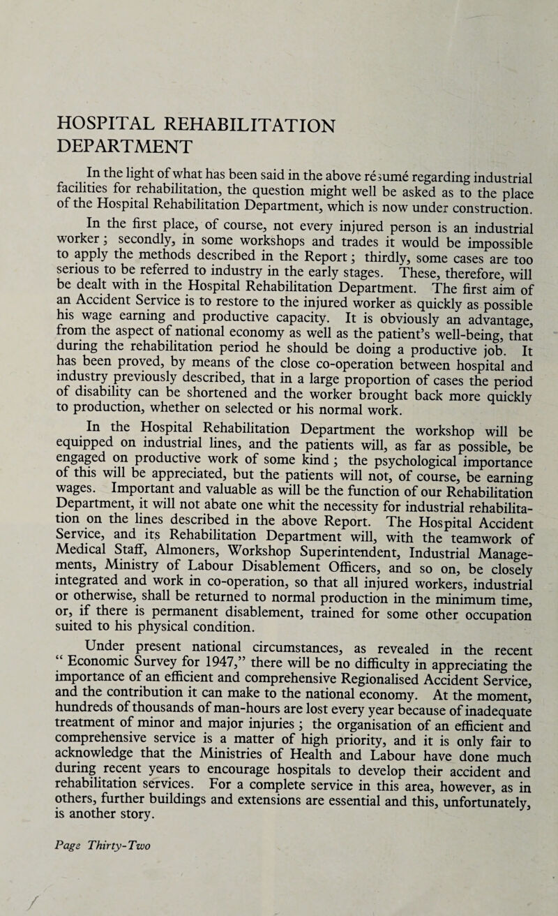 HOSPITAL REHABILITATION DEPARTMENT In the light of what has been said in the above resume regarding industrial facilities for rehabilitation, the question might well be asked as to the place of the Hospital Rehabilitation Department, which is now under construction. In the first place, of course, not every injured person is an industrial worker; secondly, in some workshops and trades it would be impossible to apply the methods described in the Report; thirdly, some cases are too serious to be referred to industry in the early stages. These, therefore, will be dealt with in the Hospital Rehabilitation Department. The first aim of an Accident Service is to restore to the injured worker as quickly as possible his wage earning and productive capacity. It is obviously an advantage, from the aspect of national economy as well as the patient’s well-being, that during the rehabilitation period he should be doing a productive job. It has been proved, by means of the close co-operation between hospital and industry previously described, that in a large proportion of cases the period of disability can be shortened and the worker brought back more quickly to production, whether on selected or his normal work. In the Hospital Rehabilitation Department the workshop will be equipped on industrial lines, and the patients will, as far as possible, be engaged on productive work of some kind; the psychological importance of this will be appreciated, but the patients will not, of course, be earning wages. Important and valuable as will be the function of our Rehabilitation Department, it will not abate one whit the necessity for industrial rehabilita¬ tion on the lines described in the above Report. The Hospital Accident Service, and its Rehabilitation Department will, with the teamwork of Medical Staff, Almoners, Workshop Superintendent, Industrial Manage¬ ments, Ministry of Labour Disablement Officers, and so on, be closely integrated and work in co-operation, so that all injured workers, industrial or otherwise, shall be returned to normal production in the minimum time, or, if there is permanent disablement, trained for some other occupation suited to his physical condition. Under present national circumstances, as revealed in the recent “ Economic Survey for 1947,” there will be no difficulty in appreciating the importance of an efficient and comprehensive Regionalised Accident Service, and the contribution it can make to the national economy. At the moment, hundreds of thousands of man-hours are lost every year because of inadequate treatment of minor and major injuries ; the organisation of an efficient and comprehensive service is a matter of high priority, and it is only fair to acknowledge that the Ministries of Health and Labour have done much during recent years to encourage hospitals to develop their accident and rehabilitation services. For a complete service in this area, however, as in others, further buildings and extensions are essential and this, unfortunately, is another story. Page Thirty-Two /