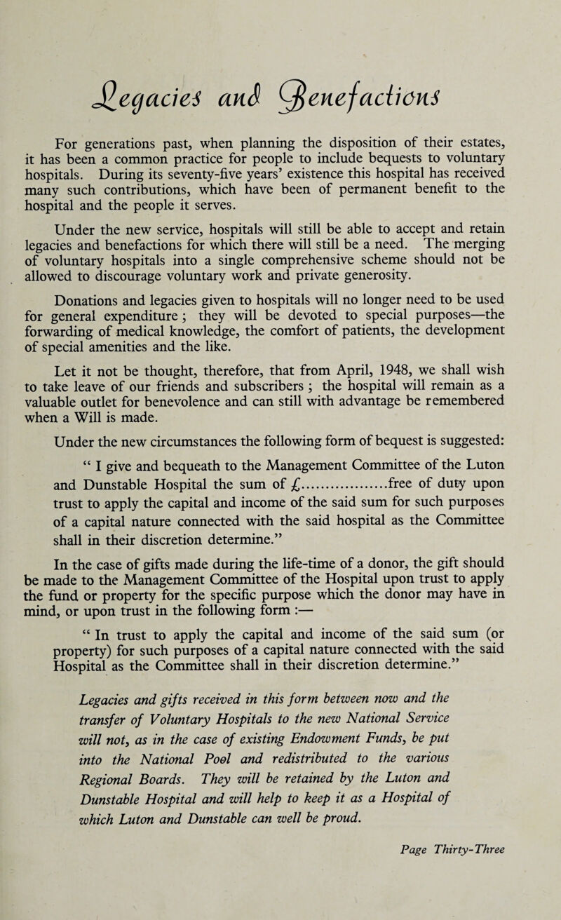 JlegacieS and Cftenefadieus For generations past, when planning the disposition of their estates, it has been a common practice for people to include bequests to voluntary hospitals. During its seventy-five years’ existence this hospital has received many such contributions, which have been of permanent benefit to the hospital and the people it serves. Under the new service, hospitals will still be able to accept and retain legacies and benefactions for which there will still be a need. The merging of voluntary hospitals into a single comprehensive scheme should not be allowed to discourage voluntary work and private generosity. Donations and legacies given to hospitals will no longer need to be used for general expenditure ; they will be devoted to special purposes—the forwarding of medical knowledge, the comfort of patients, the development of special amenities and the like. Let it not be thought, therefore, that from April, 1948, we shall wish to take leave of our friends and subscribers ; the hospital will remain as a valuable outlet for benevolence and can still with advantage be remembered when a Will is made. Under the new circumstances the following form of bequest is suggested: “ I give and bequeath to the Management Committee of the Luton and Dunstable Hospital the sum of £.free of duty upon trust to apply the capital and income of the said sum for such purposes of a capital nature connected with the said hospital as the Committee shall in their discretion determine.” In the case of gifts made during the life-time of a donor, the gift should be made to the Management Committee of the Hospital upon trust to apply the fund or property for the specific purpose which the donor may have in mind, or upon trust in the following form :— “ In trust to apply the capital and income of the said sum (or property) for such purposes of a capital nature connected with the said Hospital as the Committee shall in their discretion determine.” Legacies and gifts received in this form between now and the transfer of Voluntary Hospitals to the new National Service will not3 as in the case of existing Endowment Funds, be put into the National Pool and redistributed to the various Regional Boards. They will be retained by the Luton and Dunstable Hospital and will help to keep it as a Hospital of which Luton and Dunstable can well be proud.