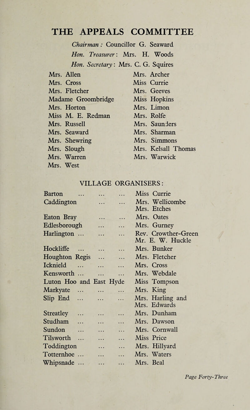 THE APPEALS COMMITTEE Chairman: Councillor G. Seaward Hon. Treasurer: Mrs. H. Woods Hon. Secretary: Mrs. C. G. Squires Mrs. Allen Mrs. Cross Mrs. Fletcher Madame Groombridge Mrs. Horton Miss M. E. Redman Mrs. Russell Mrs. Seaward Mrs. Shewring Mrs. Slough Mrs. Warren Mrs. West Mrs. Archer Miss Currie Mrs. Geeves Miss Hopkins Mrs. Limon Mrs. Rolfe Mrs. Saunders Mrs. Sharman Mrs. Simmons Mrs. Kelsall Thomas Mrs. Warwick VILLAGE ORGANISERS: Barton Miss Currie Caddington Mrs. Wellicombe Mrs. Etches Eaton Bray Mrs. Oates Edlesborough Mrs. Gurney Harlington ... Rev. Crowther-Green Mr. E. W. Huckle Hockliffe Mrs. Bunker Houghton Regis Mrs. Fletcher Icknield Mrs. Cross Kensworth ... Mrs. Webdale Luton Hoo and East Hyde Miss Tompson Markyate ... Mrs. King Slip End Mrs. Harling and Mrs. Edwards Streatley Mrs. Dunham Studham Mrs. Dawson Sundon Mrs. Cornwall Tils worth ... Miss Price Toddington Mrs. Hillyard Totternhoe ... Mrs. Waters Whipsnade ... Mrs. Beal