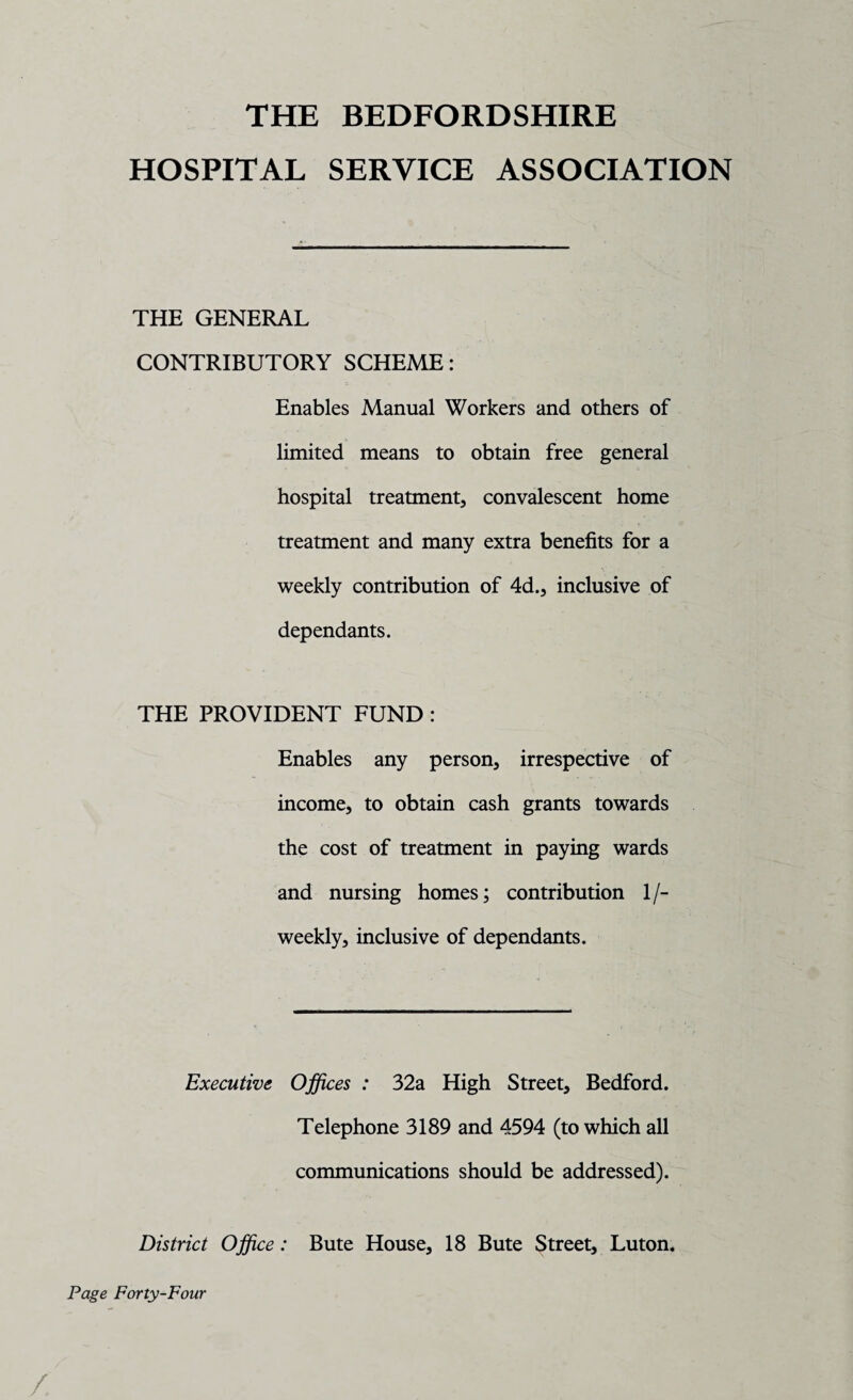 THE BEDFORDSHIRE HOSPITAL SERVICE ASSOCIATION THE GENERAL CONTRIBUTORY SCHEME: Enables Manual Workers and others of limited means to obtain free general hospital treatment, convalescent home treatment and many extra benefits for a weekly contribution of 4d., inclusive of dependants. THE PROVIDENT FUND : Enables any person, irrespective of income, to obtain cash grants towards the cost of treatment in paying wards and nursing homes; contribution 1/- weekly, inclusive of dependants. Executive Offices : 32a High Street, Bedford. Telephone 3189 and 4594 (to which all communications should be addressed). District Office: Bute House, 18 Bute Street, Luton. Page Forty-Four /.