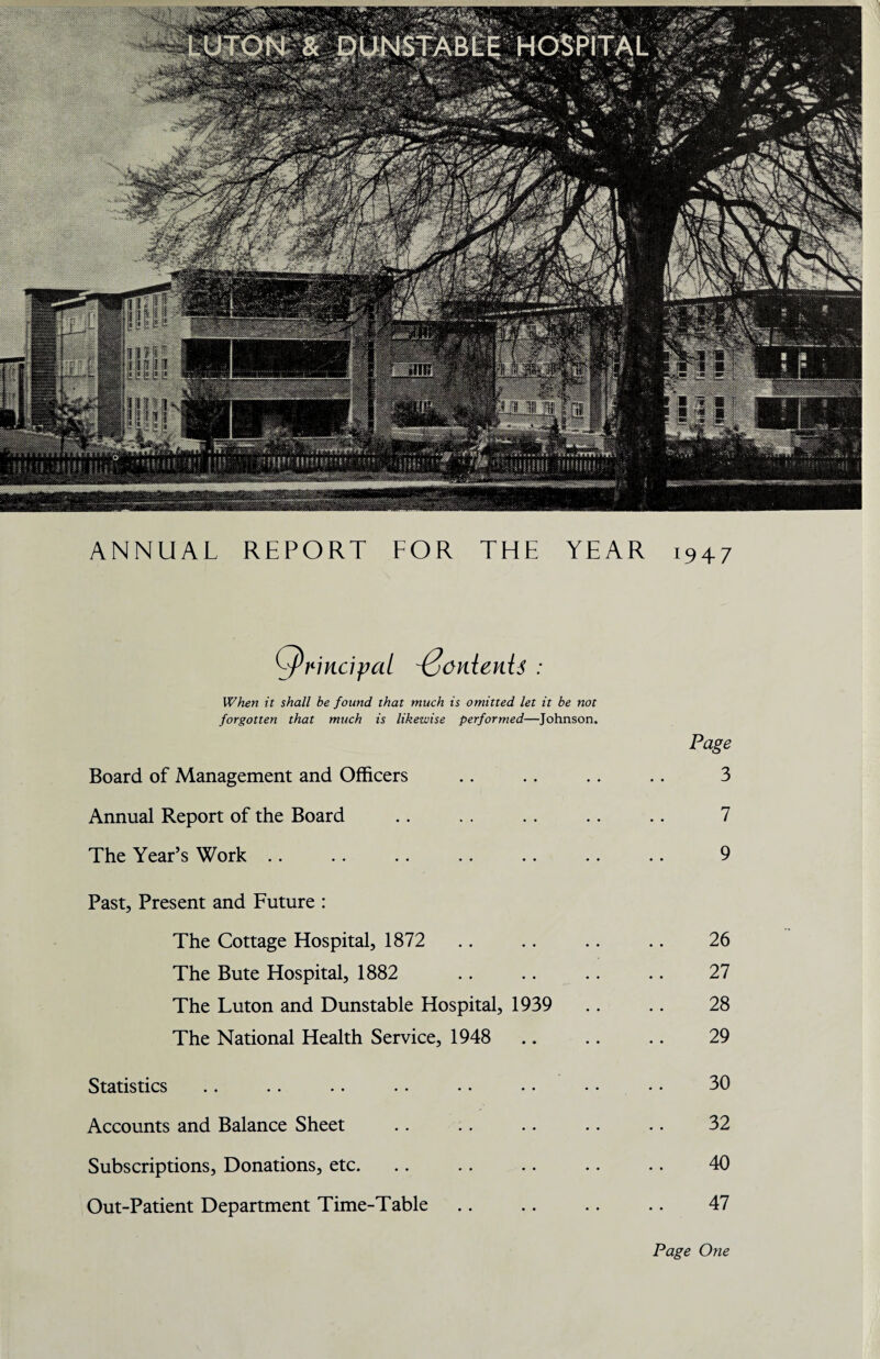 ANNUAL REPORT FOR THE YEAR 1947 principal ponienis : When it shall be found that much is omitted let it be not forgotten that much is likewise performed—Johnson. Page Board of Management and Officers .. .. .. .. 3 Annual Report of the Board . . .. . . .. .. 7 The Year’s Work .. .. .. . . .. .. .. 9 Past, Present and Future : The Cottage Hospital, 1872 .. .. .. .. 26 The Bute Hospital, 1882 .. .. .. .. 27 The Luton and Dunstable Hospital, 1939 .. .. 28 The National Health Service, 1948 .. .. .. 29 Statistics .. .. .. . • •. • • • • • • 30 Accounts and Balance Sheet .. .. .. .. .. 32 Subscriptions, Donations, etc. .. .. .. .. .. 40 Out-Patient Department Time-Table .. .. .. .. 47 Page One