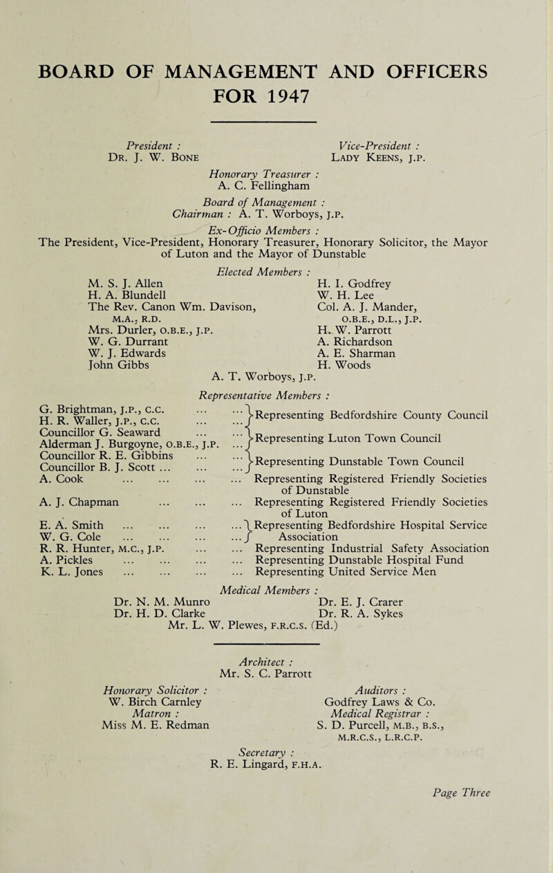 BOARD OF MANAGEMENT AND OFFICERS FOR 1947 President : Dr. J. W. Bone Vice-President : Lady Keens, j.p. Honorary Treasurer : A. C. Fellingham Board of Management : Chairman : A. T. Worboys, j.p. Ex-Officio Members : The President, Vice-President, Honorary Treasurer, Honorary Solicitor, the Mayor of Luton and the Mayor of Dunstable Elected Members : M. S. J. Allen H. A. Blundell The Rev. Canon Wm. Davison, M.A.j R.D. Mrs. Durler, o.b.e., j.p. W. G. Durrant W. J. Edwards John Gibbs H. I. Godfrey W. H. Lee Col. A. J. Mander, O.B.E., D.L., J.P. H. W. Parrott A. Richardson A. E. Sharman H. Woods A. T. Worboys, j.p. Representative Members : G. Brightman, j.p., c.c. H. R. Waller, j.p., c.c. Councillor G. Seaward Alderman J. Burgoyne, o.b.e., j.p. Councillor R. E. Gibbins Councillor B. J. Scott ... A. Cook A. J. Chapman E. A. Smith W. G. Cole . R. R. Hunter, m.c., j.p. A. Pickles K. L. Jones ^Representing Bedfordshire County Council '^Representing Luton Town Council '^■Representing Dunstable Town Council ... Representing Registered Friendly Societies of Dunstable ... Representing Registered Friendly Societies of Luton ... \ Representing Bedfordshire Hospital Sendee ... f Association ... Representing Industrial Safety Association ... Representing Dunstable Hospital Fund ... Representing United Service Men Medical Members : Dr. N. M. Munro Dr. E. J. Crarer Dr. H. D. Clarke Dr. R. A. Sykes Mr. L. W. Plewes, f.r.c.s. (Ed.) Architect : Mr. S. C. Parrott Honorary Solicitor : W. Birch Carnley Matron : Miss M. E. Redman Secretary : R. E. Lingard, f.h.a. Auditors : Godfrey Laws & Co. Medical Registrar : S. D. Purcell, m.b., b.s., M.R.C.S., L.R.C.P. Page Three