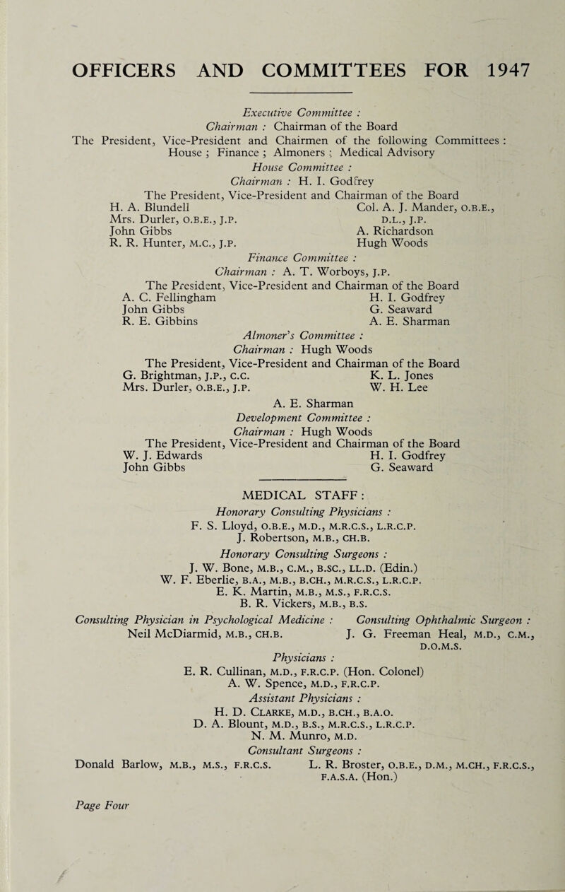 OFFICERS AND COMMITTEES FOR 1947 Executive Committee : Chairman : Chairman of the Board The President^ Vice-President and Chairmen of the following Committees : House ; Finance ; Almoners : Medical Advisory House Committee : Chairman : H. I. Godfrey The President, Vice-President and Chairman of the Board H. A. Blundell Col. A. J. Mander, o.b.e., Mrs. Durler, o.b.e., j.p. d.l., j.p. John Gibbs A. Richardson R. R. Hunter, m.c., j.p. Hugh Woods Finance Committee : Chairman : A. T. Worboys, J.P. The President, Vice-President and Chairman of the Board A. C. Fellingham H. I. Godfrey John Gibbs G. Seaward R. E. Gibbins A. E. Sharman Almoner's Committee : Chairman : Hugh Woods The President, Vice-President and Chairman of the Board G. Brightman, J.P., c.c. K. L. Jones Mrs. Durler, o.b.e., j.p. W. H. Lee A. E. Sharman Development Committee : Chairman : Hugh Woods The President, Vice-President and Chairman of the Board W. J. Edwards H. I. Godfrey John Gibbs G. Seaward MEDICAL STAFF : Honorary Consulting Physicians : F. S. Lloyd, o.b.e., m.d., m.r.c.s., l.r.c.p. J. Robertson, m.b., ch.b. Honorary Consulting Surgeons : J. W. Bone, m.b., c.m., b.sc., ll.d. (Edin.) W. F. Eberlie, b.a., m.b., b.ch., m.r.c.s., l.r.c.p. E. K. Martin, m.b., m.s., f.r.c.s. B. R. Vickers, m.b., b.s. Consulting Physician in Psychological Medicine : Consulting Ophthalmic Surgeon : Neil McDiarmid, m.b., ch.b. J. G. Freeman Heal, m.d., c.m. D.O.M.S. Physicians : E. R. Cullinan, m.d., f.r.c.p. (Hon. Colonel) A. W. Spence, m.d., f.r.c.p. Assistant Physicians : H. D. Clarke, m.d., b.ch., b.a.o. D. A. Blount, M.D., B.S., m.r.c.s., l.r.c.p. N. M. Munro, m.d. Consultant Surgeons : Donald Barlow, m.b., m.s., f.r.c.s. L. R. Broster, o.b.e., d.m., m.ch., f.r.c.s. f.a.s.a. (Hon.)