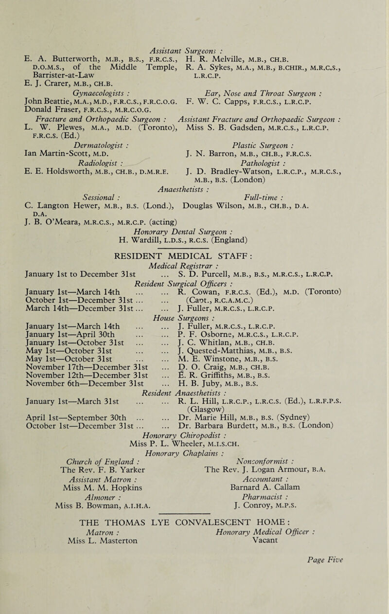 Assistant Surgeom : E. A. Butterworth, m.b., b.s., f.r.c.s., H. R. Melville, m.b., ch.b. d.o.m.s., of the Middle Temple, R. A. Sykes, m.a., m.b., b.chir., m.r.c.s., Barrister-at-Law l.r.c.p. E. J. Crarer, m.b., ch.b. Gynaecologists : Ear, Nose and Throat Surgeon : John Beattie, m.a.,m.d., f.r.c.s.,f.r.c.o.g. F. W. C. Capps, f.r.c.s., l.r.c.p. Donald Fraser, f.r.c.s., m.r.c.o.g. Fracture and Orthopaedic Surgeon : Assistant Fracture and Orthopaedic Surgeon : L. W. Plewes, m.a., m.d. (Toronto), Miss S. B. Gadsden, m.r.c.s., l.r.c.p. f.r.c.s. (Ed.) Dermatologist : Plastic Surgeon : Ian Martin-Scott, m.d. J. N. Barron, m.b., ch.b., f.r.c.s. Radiologist : Pathologist : E. E. Holdsworth, m.b., ch.b., d.m.r.e. J. D. Bradley-Watson, l.r.c.p., m.r.c.s., m.b., b.s. (London) Anaesthetists : Sessional : Full-time : C. Langton Hewer, m.b., b.s. (Lond.), Douglas Wilson, m.b., ch.b., d a. D.A. J. B. O’Meara, m.r.c.s., m.r.c.p. (acting) Honorary Dental Surgeon : H. Wardill, l.d.s., r.c.s. (England) RESIDENT MEDICAL STAFF: Medical Registrar : January 1st to December 31st ... S. D. Purcell, m.b., b.s., m.r.c.s., L.R.C.P. Resident Surgical Officers : January 1st—March 14th October 1st—December 31st ... March 14th—December 31st... House January 1st—March 14th January 1st—April 30th January 1st—October 31st May 1st—October 31st May 1st—October 31st November 17th—December 31st November 12th—December 31st November 6th—December 31st R. Cowan, f.r.c.s. (Ed.), m.d. (Toronto) (Cant., r.c.a.m.c.) J. Fuller, m.r.c.s., l.r.c.p. Surgeons : J. Fuller, m.r.c.s., l.r.c.p. P. F. Osborne, m.r.c.s., l.r.c.p. J. C. Whitlan, m.b., ch.b. J. Quested-Matthias, m.b., b.s. M. E. Winstone, m.b., b.s. D. O. Craig, m.b., ch.b. JL R. Griffiths, m.b., b.s. H. B. Juby, m.b., b.s. Resident Anaesthetists : January 1st—March 31st ... ... R. L. Hill, l.r.c.p., l.r.c.s. (Ed.), l.r.f.p.s. (Glasgow) April 1st—September 30th ... ... Dr. Marie Hill, m.b., b.s. (Sydney) October 1st—December 31st ... ... Dr. Barbara Burdett, m.b., b.s. (London) Honorary Chiropodist : Miss P. L. Wheeler, m.i.s.ch. Honorary Chaplains : Church of England : Nonconformist : The Rev. F. B. Yarker The Rev. J. Logan Armour, b.a. Assistant Matron : Miss M. M. Hopkins Almoner : Miss B. Bowman, a.i.h.a. Accountant : Barnard A. Callam Pharmacist : J. Conroy, m.p.s. THE THOMAS LYE CONVALESCENT HOME : Matron : Miss L. Masterton Honorary Medical Officer : Vacant