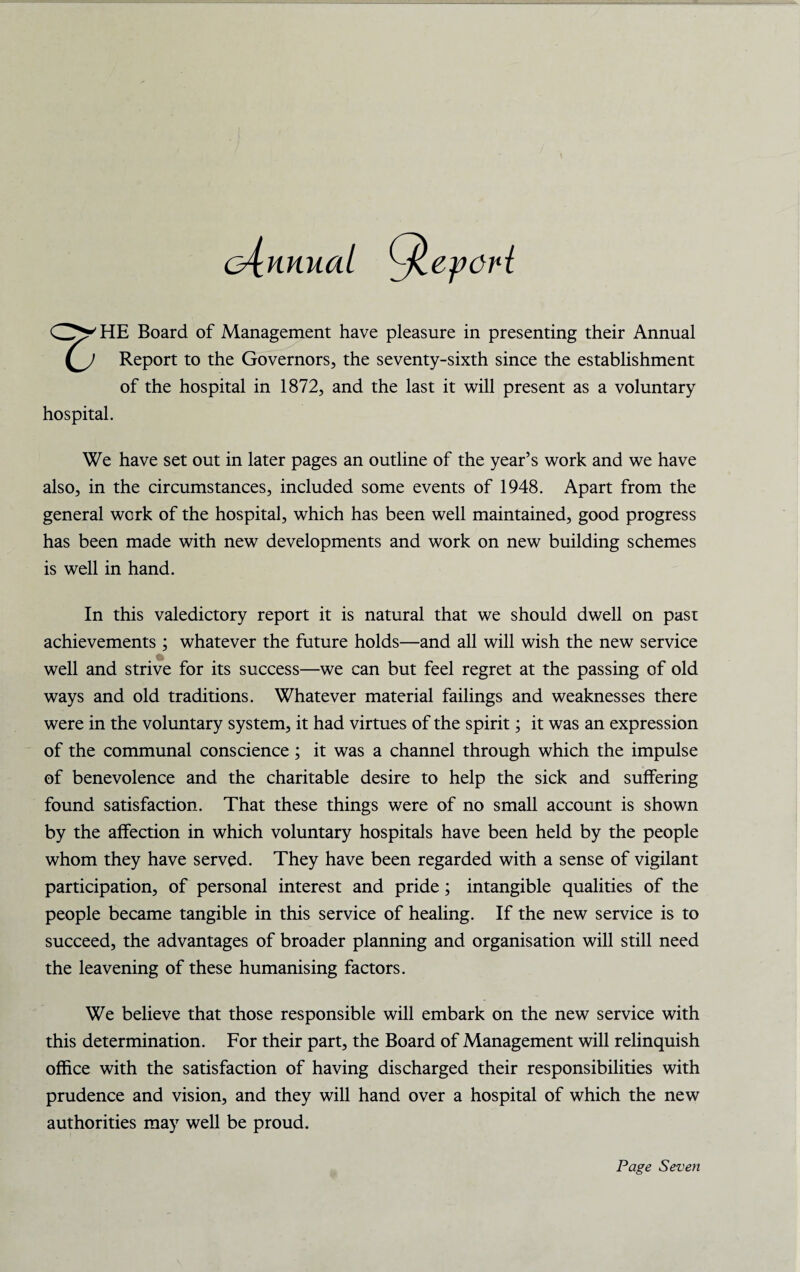cAnnuai Or HE Board of Management have pleasure in presenting their Annual Report to the Governors, the seventy-sixth since the establishment of the hospital in 1872, and the last it will present as a voluntary hospital. We have set out in later pages an outline of the year’s work and we have also, in the circumstances, included some events of 1948. Apart from the general work of the hospital, which has been well maintained, good progress has been made with new developments and work on new building schemes is well in hand. In this valedictory report it is natural that we should dwell on past achievements ; whatever the future holds—and all will wish the new service well and strive for its success—we can but feel regret at the passing of old ways and old traditions. Whatever material failings and weaknesses there were in the voluntary system, it had virtues of the spirit; it was an expression of the communal conscience ; it was a channel through which the impulse of benevolence and the charitable desire to help the sick and suffering found satisfaction. That these things were of no small account is shown by the affection in which voluntary hospitals have been held by the people whom they have served. They have been regarded with a sense of vigilant participation, of personal interest and pride; intangible qualities of the people became tangible in this service of healing. If the new service is to succeed, the advantages of broader planning and organisation will still need the leavening of these humanising factors. We believe that those responsible will embark on the new service with this determination. For their part, the Board of Management will relinquish office with the satisfaction of having discharged their responsibilities with prudence and vision, and they will hand over a hospital of which the new authorities may well be proud.