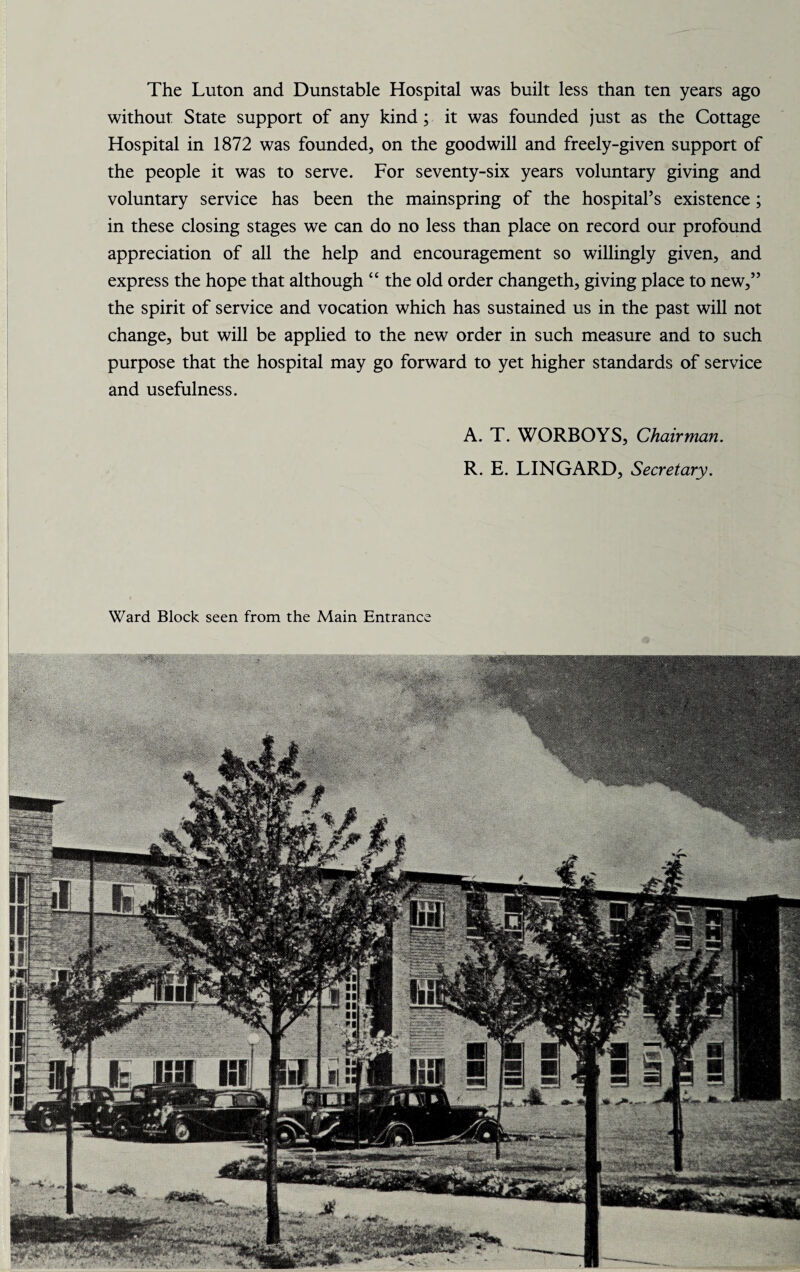 The Luton and Dunstable Hospital was built less than ten years ago without State support of any kind; it was founded just as the Cottage Hospital in 1872 was founded, on the goodwill and freely-given support of the people it was to serve. For seventy-six years voluntary giving and voluntary service has been the mainspring of the hospital’s existence; in these closing stages we can do no less than place on record our profound appreciation of all the help and encouragement so willingly given, and express the hope that although “ the old order changeth, giving place to new,” the spirit of service and vocation which has sustained us in the past will not change, but will be applied to the new order in such measure and to such purpose that the hospital may go forward to yet higher standards of service and usefulness. A. T. WORBOYS, Chairman. R. E. LINGARD, Secretary.