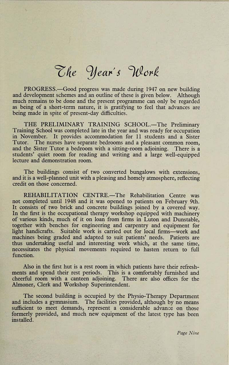 PROGRESS.—Good progress was made during 1947 on new building and development schemes and an outline of these is given below. Although much remains to be done and the present programme can only be regarded as being of a short-term nature, it is gratifying to feel that advances are being made in spite of present-day difficulties. THE PRELIMINARY TRAINING SCHOOL.—The Preliminary Training School was completed late in the year and was ready for occupation in November. It provides accommodation for 11 students and a Sister Tutor. The nurses have separate bedrooms and a pleasant common room, and the Sister Tutor a bedroom with a sitting-room adjoining. There is a students’ quiet room for reading and writing and a large well-equipped lecture and demonstration room. The buildings consist of two converted bungalows with extensions, and it is a well-planned unit with a pleasing and homely atmosphere, reflecting credit on those concerned. REHABILITATION CENTRE.—The Rehabilitation Centre was not completed until 1948 and it was opened to patients on February 9th. It consists of two brick and concrete buildings joined by a covered way. In the first is the occupational therapy workshop equipped with machinery of various kinds, much of it on loan from firms in Luton and Dunstable, together with benches for engineering and carpentry and equipment for light handicrafts. Suitable work is carried out for local firms—work and machines being graded and adapted to suit patients’ needs. Patients are thus undertaking useful and interesting work which, at the same time, necessitates the physical movements required to hasten return to full function. Also in the first hut is a rest room in which patients have their refresh¬ ments and spend their rest periods. This is a comfortably furnished and cheerful room with a canteen adjoining. There are also offices for the Almoner, Clerk and Workshop Superintendent. The second building is occupied by the Physio-Therapy Department and includes a gymnasium. The facilities provided, although by no means sufficient to meet demands, represent a considerable advance on those formerly provided, and much new equipment of the latest type has been installed.