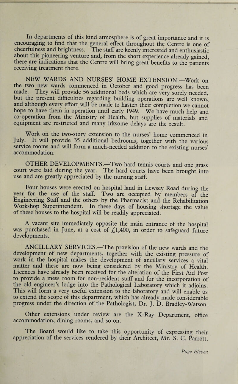 In departments of this kind atmosphere is of great importance and it is encouraging to find that the general effect throughout the Centre is one of cheerfulness and brightness. The staff are keenly interested and enthusiastic about this pioneering venture and, from the short experience already gained, there are indications that the Centre will bring great benefits to the patients receiving treatment there. NEW WARDS AND NURSES’ HOME EXTENSION.—Work on the two new wards commenced in October and good progress has been made. They will provide 56 additional beds which are very sorely needed, but the present difficulties regarding building operations are well known, and although every effort will be made to hasten their completion we cannot hope to have them in operation until early 1949. We have much help and co-operation from the Ministry of Health, but supplies of materials and equipment are restricted and many irksome delays are the result. Work on the two-story extension to the nurses’ home commenced in July. It will provide 35 additional bedrooms, together with the various service rooms and will form a much-needed addition to the existing nurses’ accommodation. OTHER DEVELOPMENTS.—Two hard tennis courts and one grass court were laid during the year. The hard courts have been brought into use and are greatly appreciated by the nursing staff. Four houses were erected on hospital land in Lewsey Road during the year for the use of the staff. Two are occupied by members of the Engineering Staff and the others by the Pharmacist and the Rehabilitation Workshop Superintendent. In these days of housing shortage the value of these houses to the hospital will be readily appreciated. A vacant site immediately opposite the main entrance of the hospital was purchased in June, at a cost of £1,400, in order to safeguard future developments. ANCILLARY SERVICES.—The provision of the new wards and the development of new departments, together with the existing pressure of work in the hospital makes the development of ancillary services a vital matter and these are now being considered by the Ministry of Health. Licences have already been received for the alteration of the First Aid Post to provide a mess room for non-resident staff and for the incorporation of the old engineer’s lodge into the Pathological Laboratory which it adjoins. This will form a very useful extension to the laboratory and will enable us to extend the scope of this department, which has already made considerable progress under the direction of the Pathologist, Dr. J. D. Bradley-Watson. Other extensions under review are the X-Ray Department, office accommodation, dining rooms, and so on. The Board would like to take this opportunity of expressing their appreciation of the services rendered by their Architect, Mr. S. C. Parrott.