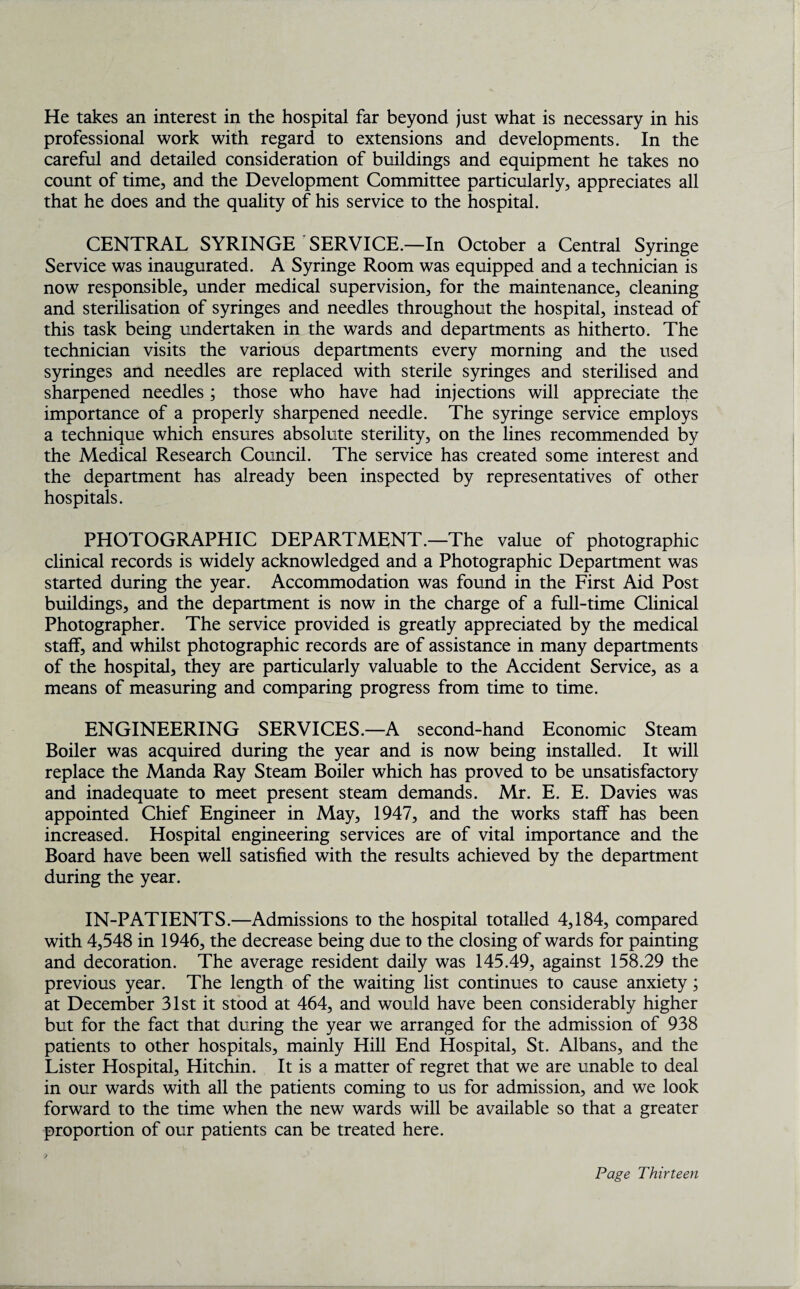 He takes an interest in the hospital far beyond just what is necessary in his professional work with regard to extensions and developments. In the careful and detailed consideration of buildings and equipment he takes no count of time, and the Development Committee particularly, appreciates all that he does and the quality of his service to the hospital. CENTRAL SYRINGE SERVICE.—In October a Central Syringe Service was inaugurated. A Syringe Room was equipped and a technician is now responsible, under medical supervision, for the maintenance, cleaning and sterilisation of syringes and needles throughout the hospital, instead of this task being undertaken in the wards and departments as hitherto. The technician visits the various departments every morning and the used syringes and needles are replaced with sterile syringes and sterilised and sharpened needles ; those who have had injections will appreciate the importance of a properly sharpened needle. The syringe service employs a technique which ensures absolute sterility, on the lines recommended by the Medical Research Council. The service has created some interest and the department has already been inspected by representatives of other hospitals. PHOTOGRAPHIC DEPARTMENT.—The value of photographic clinical records is widely acknowledged and a Photographic Department was started during the year. Accommodation was found in the First Aid Post buildings, and the department is now in the charge of a full-time Clinical Photographer. The service provided is greatly appreciated by the medical staff, and whilst photographic records are of assistance in many departments of the hospital, they are particularly valuable to the Accident Service, as a means of measuring and comparing progress from time to time. ENGINEERING SERVICES.—A second-hand Economic Steam Boiler was acquired during the year and is now being installed. It will replace the Manda Ray Steam Boiler which has proved to be unsatisfactory and inadequate to meet present steam demands. Mr. E. E. Davies was appointed Chief Engineer in May, 1947, and the works staff has been increased. Hospital engineering services are of vital importance and the Board have been well satisfied with the results achieved by the department during the year. IN-PATIENTS.—Admissions to the hospital totalled 4,184, compared with 4,548 in 1946, the decrease being due to the closing of wards for painting and decoration. The average resident daily was 145.49, against 158.29 the previous year. The length of the waiting list continues to cause anxiety; at December 31st it stood at 464, and would have been considerably higher but for the fact that during the year we arranged for the admission of 938 patients to other hospitals, mainly Hill End Hospital, St. Albans, and the Lister Hospital, Hitchin. It is a matter of regret that we are unable to deal in our wards with all the patients coming to us for admission, and we look forward to the time when the new wards will be available so that a greater proportion of our patients can be treated here.