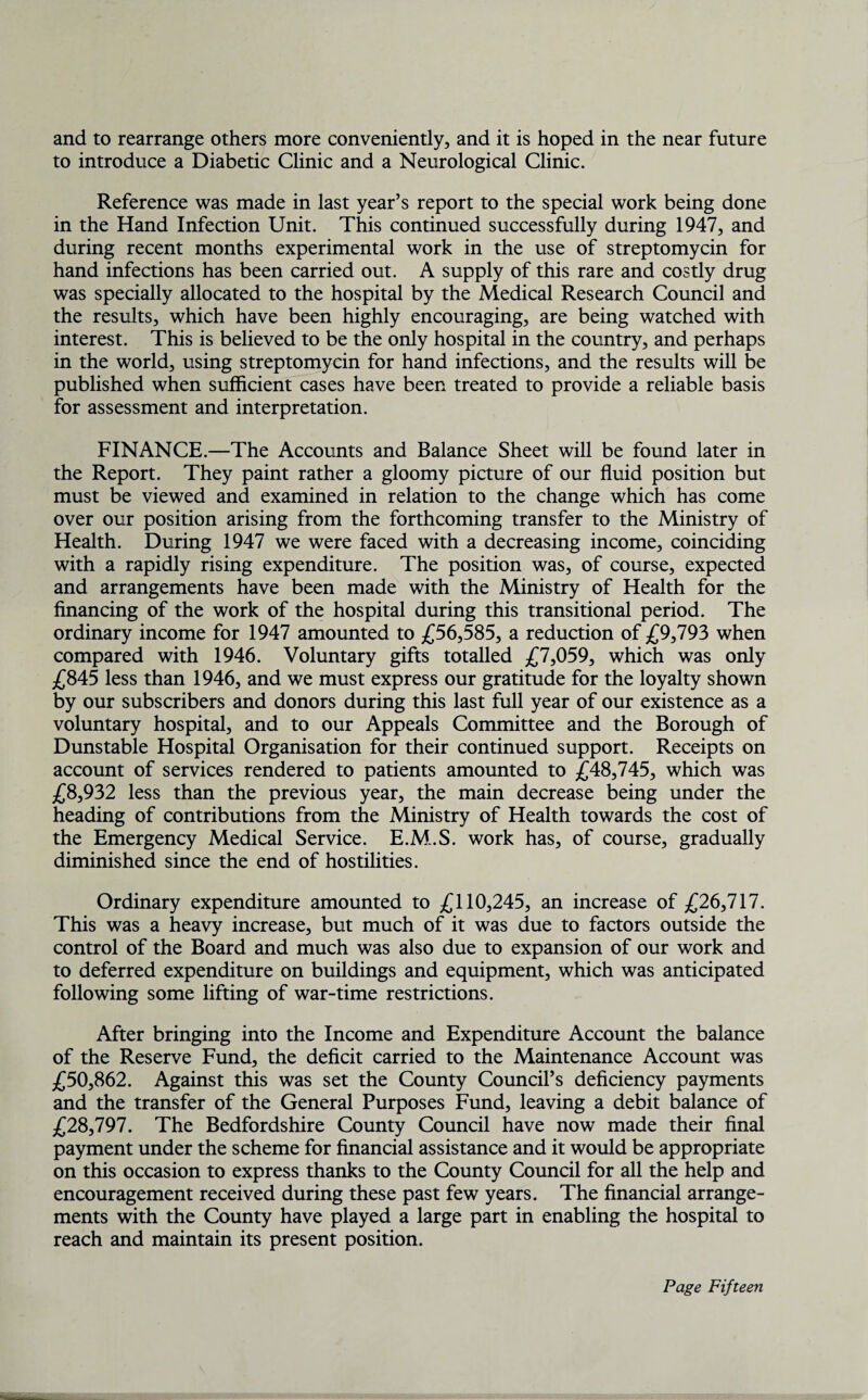 to introduce a Diabetic Clinic and a Neurological Clinic. Reference was made in last year’s report to the special work being done in the Hand Infection Unit. This continued successfully during 1947, and during recent months experimental work in the use of streptomycin for hand infections has been carried out. A supply of this rare and costly drug was specially allocated to the hospital by the Medical Research Council and the results, which have been highly encouraging, are being watched with interest. This is believed to be the only hospital in the country, and perhaps in the world, using streptomycin for hand infections, and the results will be published when sufficient cases have been treated to provide a reliable basis for assessment and interpretation. FINANCE.—The Accounts and Balance Sheet will be found later in the Report. They paint rather a gloomy picture of our fluid position but must be viewed and examined in relation to the change which has come over our position arising from the forthcoming transfer to the Ministry of Health. During 1947 we were faced with a decreasing income, coinciding with a rapidly rising expenditure. The position was, of course, expected and arrangements have been made with the Ministry of Health for the financing of the work of the hospital during this transitional period. The ordinary income for 1947 amounted to £56,585, a reduction of £9,793 when compared with 1946. Voluntary gifts totalled £7,059, which was only £845 less than 1946, and we must express our gratitude for the loyalty shown by our subscribers and donors during this last full year of our existence as a voluntary hospital, and to our Appeals Committee and the Borough of Dunstable Hospital Organisation for their continued support. Receipts on account of services rendered to patients amounted to £48,745, which was £8,932 less than the previous year, the main decrease being under the heading of contributions from the Ministry of Health towards the cost of the Emergency Medical Service. E.M..S. work has, of course, gradually diminished since the end of hostilities. Ordinary expenditure amounted to £110,245, an increase of £26,717. This was a heavy increase, but much of it was due to factors outside the control of the Board and much was also due to expansion of our work and to deferred expenditure on buildings and equipment, which was anticipated following some lifting of war-time restrictions. After bringing into the Income and Expenditure Account the balance of the Reserve Fund, the deficit carried to the Maintenance Account was £50,862. Against this was set the County Council’s deficiency payments and the transfer of the General Purposes Fund, leaving a debit balance of £28,797. The Bedfordshire County Council have now made their final payment under the scheme for financial assistance and it would be appropriate on this occasion to express thanks to the County Council for all the help and encouragement received during these past few years. The financial arrange¬ ments with the County have played a large part in enabling the hospital to reach and maintain its present position.