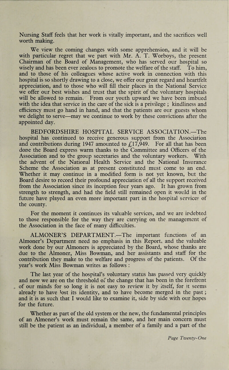 Nursing Staff feels that her work is vitally important, and the sacrifices well worth making. We view the coming changes with some apprehension, and it will be with particular regret that we part with Mr. A. T. Worboys, the present Chairman of the Board of Management, who has served our hospital so wisely and has been ever zealous to promote the welfare of the staff. To him, and to those of his colleagues whose active work in connection with this hospital is so shortly drawing to a close, we offer our great regard and heartfelt appreciation, and to those who will fill their places in the National Service we offer our best wishes and trust that the spirit of the voluntary hospitals will be allowed to remain. From our youth upward we have been imbued with the idea that service in the care of the sick is a privilege ; kindliness and efficiency must go hand in hand, and that the patients are our guests whom we delight to serve—may we continue to work by these convictions after the appointed day. BEDFORDSHIRE HOSPITAL SERVICE ASSOCIATION.—The hospital has continued to receive generous support from the Association and contributions during 1947 amounted to £17,949. For all that has been done the Board express warm thanks to the Committee and Officers of the Association and to the group secretaries and the voluntary workers. With the advent of the National Health Service and the National Insurance Scheme the Association as at present constituted must come to an end. Whether it may continue in a modified form is not yet known, but the Board desire to record their profound appreciation of all the support received from the Association since its inception four years ago. It has grown from strength to strength, and had the field still remained open it would in the future have played an even more important part in the hospital services of the county. For the moment it continues its valuable services, and we are indebted to those responsible for the way they are carrying on the management of the Association in the face of many difficulties. ALMONER’S DEPARTMENT.—The important functions of an Almoner’s Department need no emphasis in this Report, and the valuable work done by our Almoners is appreciated by the Board, whose thanks are due to the Almoner, Miss Bowman, and her assistants and staff for the contribution they make to the welfare and progress of the patients. Of the year’s work Miss Bowman writes as follows : The last year of the hospital’s voluntary status has passed very quickly and now we are on the threshold of the change that has been in the forefront of our minds for so long it is not easy to review it by itself, for it seems already to have lost its identity, and to have become merged in the past; and it is as such that I would like to examine it, side by side with our hopes for the future. Whether as part of the old system or the new, the fundamental principles of an Almoner’s work must remain the same, and her main concern must still be the patient as an individual, a member of a family and a part of the