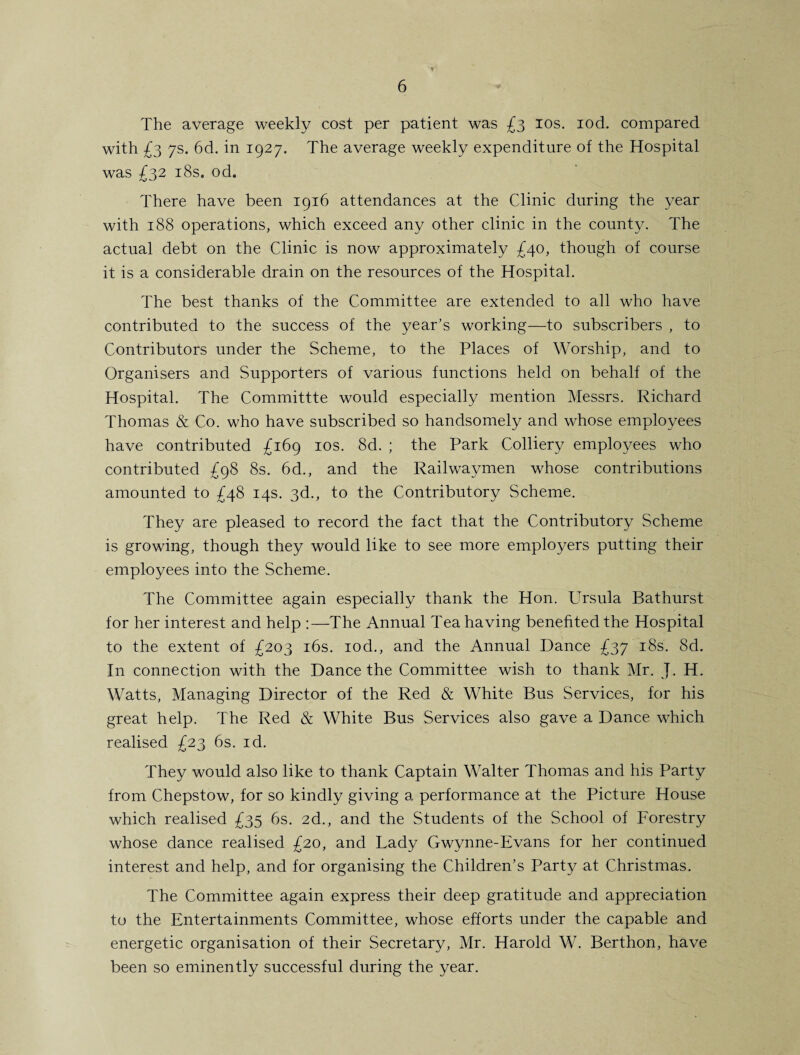 V' The average weekly cost per patient was £3 10s. rod. compared with £3 7s. 6d. in 1927. The average weekly expenditure of the Hospital was £32 18s. od. There have been 1916 attendances at the Clinic during the year with 188 operations, which exceed any other clinic in the county. The actual debt on the Clinic is now approximately £40, though of course it is a considerable drain on the resources of the Hospital. The best thanks of the Committee are extended to all who have contributed to the success of the year’s working—to subscribers , to Contributors under the Scheme, to the Places of Worship, and to Organisers and Supporters of various functions held on behalf of the Hospital. The Committte would especially mention Messrs. Richard Thomas & Co. who have subscribed so handsomely and whose employees have contributed £169 10s. 8d. ; the Park Colliery employees who contributed £98 8s. 6d., and the Railwaymen whose contributions amounted to £48 14s. 3d., to the Contributory Scheme. They are pleased to record the fact that the Contributory Scheme is growing, though they would like to see more employers putting their employees into the Scheme. The Committee again especially thank the Hon. Ursula Bathurst for her interest and help :—The Annual Tea having benefited the Hospital to the extent of £203 16s. rod., and the Annual Dance £37 18s. 8d. In connection with the Dance the Committee wish to thank Mr. J. H. Watts, Managing Director of the Red & White Bus Services, for his great help. The Red & White Bus Services also gave a Dance which realised £23 6s. id. They would also like to thank Captain Walter Thomas and his Party from Chepstow, for so kindly giving a performance at the Picture House which realised £35 6s. 2d., and the Students of the School of Forestry whose dance realised £20, and Lady Gwynne-Evans for her continued interest and help, and for organising the Children’s Party at Christmas. The Committee again express their deep gratitude and appreciation to the Entertainments Committee, whose efforts under the capable and energetic organisation of their Secretary, Mr. Harold W. Berthon, have been so eminently successful during the year.