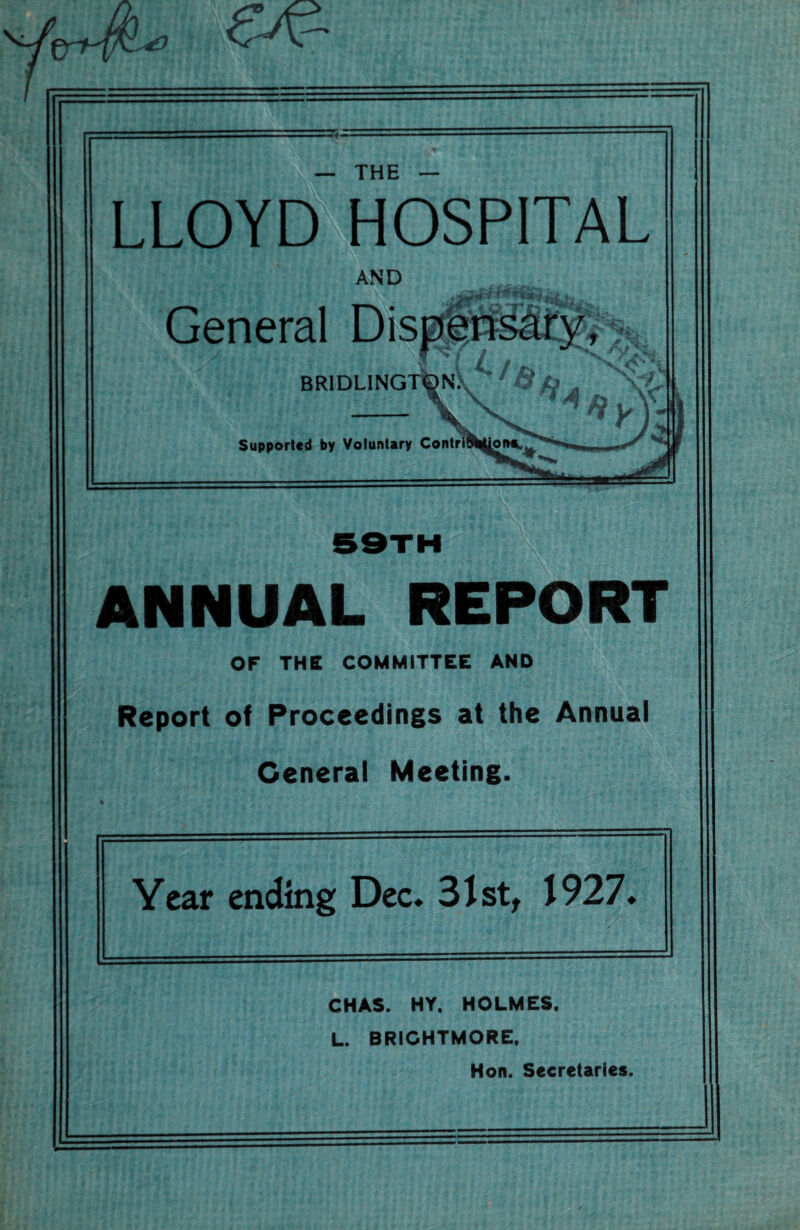 — THE — LLOYD HOSPITAL AND General Supported by Voluntary ANNUAL REPORT OF THE COMMITTEE AND Report of Proceedings at the Annual General Meeting. Year ending Dec* 31st, 1927. CHAS. HY. HOLMES. L. BRIGHTMORE. Hon. Secretaries.