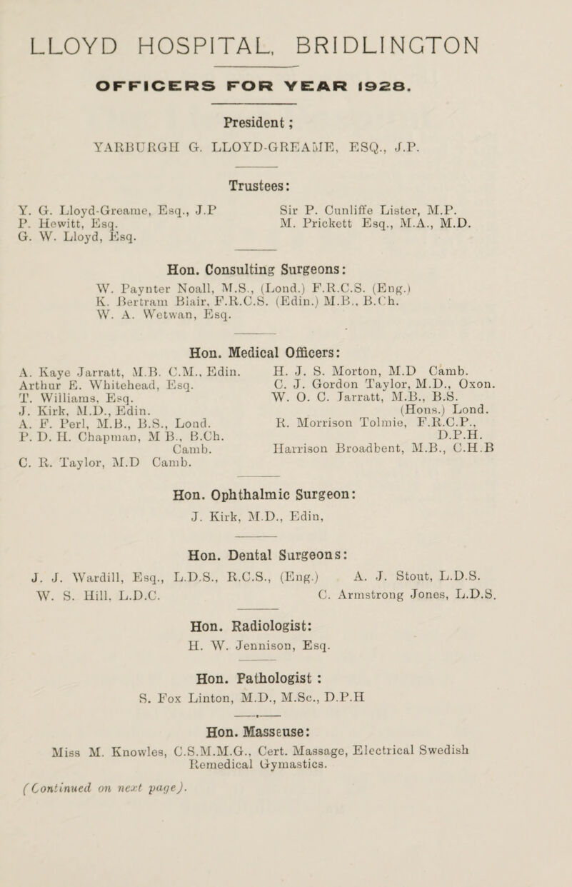 LLOYD HOSPITAL, BRIDLINGTON OFFICERS FOR YEAR 1928. President; YARBURGH G. LLOYD-GREAIJE, ESQ., J.P. Trustees: Y. G. Lloyd-Greame, Esq., J.P Sir P. Cunliffe Lister, M.P. P. Hewitt, Esq. M. Prickett Esq., M.A., M.D. G. W. Lloyd, Esq. Hon. Consulting Surgeons: W. Paynter Noall, M.S., (Lond.) F.R.C.3. (Eng.) K. Bertram Biair, F.R.C.S. (Edin.) M.B., B.Ch. W. A. VVetwan, Esq. Hon. Medical Officers: A. Kaye Jarratt, M B. C.M., Edin. Arthur E. Whitehead, Esq. T. Williams, Esq. J. Kirk, M.D., Edin. A. F. Perl, M.B., B.S., Lond. P. D. H. Chapman, M B., B.Ch. Camb. C. R. Taylor, M.D Camb. H. J. S. Morton, M.D Camb. C. J. Gordon Taylor, M.D., Oxon. W. O. C. Jarratt,' M.B., B.S. (Hons.) Lond. R. Morrison Tolmie, F.R.G.P., D.P.H. Harrison Broadbent, M.B., C.H.B Hon. Ophthalmic Surgeon: J. Kirk, M.D., Edin, Hon. Dental Surgeons: J. J. Wardill, Esq., L.D.S., R.C.S., (Eng.) A. J. Stout, L.D.S. W. S. Hill. L.D.C. C. Armstrong Jones, L.D.S. Hon. Radiologist: H. W. Jennison, Esq. Hon. Pathologist : S. Fox Linton, M.D., M.Sc., D.P.H Hon. Masseuse: Miss M. Knowles, C.S.M.M.G., Cert. Massage, Electrical Swedish Remedical Gymastics. (Continued on next page).