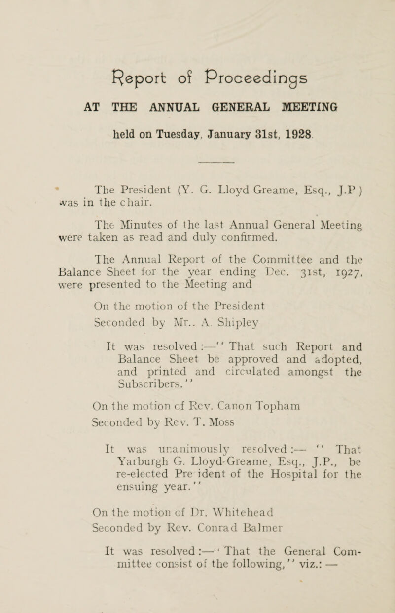 Report of Proceedings AT THE ANNUAL GENERAL MEETING held on Tuesday. January 31st, 1928. The President (Y. G. Lloyd Greame, Esq., J.P ) was in the chair. The Minutes of the last Annual General Meeting were taken as read and duly confirmed. The Annual Report of the Committee and the Balance Sheet for the year ending Dec. 31st, 1927, were presented to the Meeting and On the motion of the President Seconded by Mr.. A. Shipley It was resolved:—“That such Report and Balance Sheet be approved and adopted, and printed and circulated amongst the Subscribers. ’ ’ On the motion cf Rev. Canon Topham Seconded by Rev. T. Moss It was unanimously resolved:— “ That Yarburgh G. Lloyd-Greame, Esq., J.P., be re-elected Pre ident of the Hospital for the ensuing year. On the motion of Dr. Whitehead Seconded by Rev. Conrad BaJmer It was resolved :—“ That the General Com¬ mittee consist of the following, viz.: —