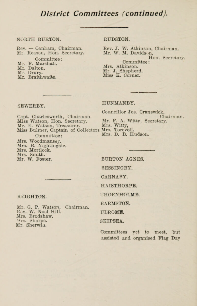 District Committees (continuedJ. NORTH BURTON. Rev. — Canham, Chairman. Mr. Reason, Hon. Secretary. Committee: Mr. F. Marshall. Mr. Dalton. Mr. Drury. Mr. Braithwaite. SEWERBY. Capt. Gharlesworth, Chairman. Miss Watson, Hon. Secretary. Mr. E. Watson, Treasurer. Miss Bulmer, Captain of Collector Committee: Mrs. Woodmansey. Mrs. B. Nightingale. Mrs. Mortlock. Mrs. Smith. Mr. W. Foster. REIGHTON. Mr. G. P. Watson, Chairman. Rev. W. Noel Hill. Mrs. Bradshaw. v»rs. Sharpe. Mr. Sherwia. RUDSTON. Rev. J. W. Atkinson, Chairman. Mr. W. M. Davids in, Hon. Secretary Committee: Mrs. Atkinson. Mr. J. Shepherd. Miss K. Corner. HUNMANBY. Councillor Jos. Cranswick. Chairman. Mr. F. A. Witty, Secretary. Mrs. Witty, Mrs. Torevell. Mrs. D. B. Hudson. BURTON AGNES. BESSINGBY. CARNABY. HATSTHORPE. THORNHOLME. BARMSTON. U LROMTB. SKIPSEA. Committees yet to meet, but assisted and organised Flag Day