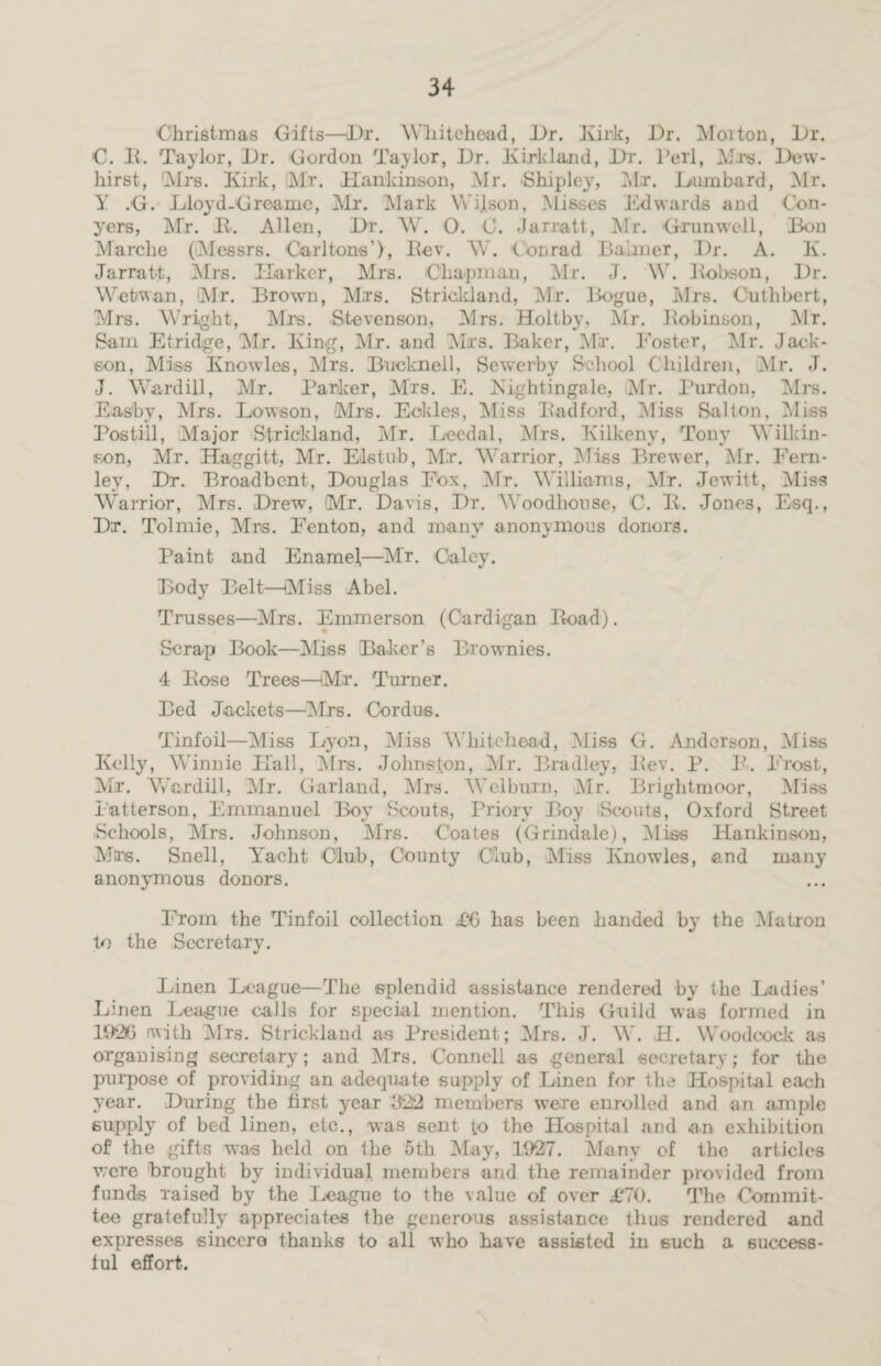 Christmas Gifts—Dr. Whitehead, Dr. Kirk, Dr. Moiton, Dr. C. It. Taylor, Dr. Gordon Taylor, Dr. Kirkland, Dr. Perl, Mrs. Dew- hirst, Mrs. Kirk, Mr. Hankinson, Mr. Shipley, Mr. Lombard, Mr. Y .G. Lloyd-Greainc, Mr. Mark Wijson, Misses Edwards and Con¬ yers, Mr. It. Allen, Dr. W. O. 0. Jarratt, Mr. Oran well, Bon Marche (Messrs. Carltons’), ltev. W. Conrad Banner, Dr. A. K. Jarratt, Mrs. Harker, Airs. Chapman, Air. J. W. ltobson, Dr. Wetwan, Mr. Brown, Mrs. Strickland, Air. Bogue, Airs. Cuthbert, Mrs. Wright, Airs. Stevenson, Mrs. Holtby, Air. Bobinson, Air. Sam Etridge, Air. King, Air. and Airs. Baker, Mir. Foster, Air. Jack- son, Aliss Knowles, Airs. Bucknell, Sewerby School Children, Air. J. J. Ward ill, Mr. Parker, Mrs. E. Nightingale, Air. Purdon, Airs. Easby, Airs. Lowson, Airs. Eckles, Miss Bad ford, Aliss Salton, Aliss Postill, Alajor Strickland, Air. Lecdal, Mrs. Kilkeny, Tony Wilkin¬ son, Mr. Haggitt, Air. Elstub, Mr. Warrior, Aliss Brewer, AD. Fern- ley, Dr. Broadbcnt, Douglas Eox, Air. Williams, Air. Jewitt, Aliss Warrior, Airs. Drew, (Mr. Davis, Dr. Woodhonse, C. It. Jones, Esq., Dr. Tolmie, Alns. Eenton, and many anonymous donors. Paint and Enamel,—Mr. Caley. Body Belt—Miss Abel. Trusses—Airs. Emmerson (Cardigan Itoad). Scrap Book—Aliss Baker’s Brownies. 4 Bose Trees—Mr. Turner. Bed Jackets—Airs. Cordus. Tinfoil—Aliss Dyon, Aliss Whitehead, Aliss G. Anderson, Aliss Kelly, Winnie Hall, Airs. Johnston, Air. Bradley, Bev. P. It. Frost, Air. Ward ill, Air. Garland, Airs. Wei burn, Air. Brightmoor, Aliss Patterson, Emmanuel Boy Scouts, Priory Boy Scouts, Oxford Street Schools, Airs. Johnson, Mrs. Coates (Grindale), Aliss Hankinson, Airs. Snell, Yacht Club, County Club, Aliss Knowles, and many anonymous donors. From the Tinfoil collection £0 has been handed by the Afatron to the Secretary. Linen League—The splendid assistance rendered by the Ladies’ Linen League calls for special mention. This Guild was formed in K926 with Airs. Strickland as President; Airs. J. W. H. Woodcock as organising secretary; and Airs. Connell as general secretary; for the purpose of providing an adequate supply of Linen for the Hospital each year. During the first year 322 members were enrolled and an ample supply of bed linen, etc., was sent to the Hospital and an exhibition of the gifts was held on the oth Alay, 1927. Many of the articles were brought by individual members and the remainder provided from funds raised by the League to the value of over £70. The Commit¬ tee gratefully appreciates the generous assistance thus rendered and expresses sincere thanks to all who have assisted in such a success¬ ful effort.