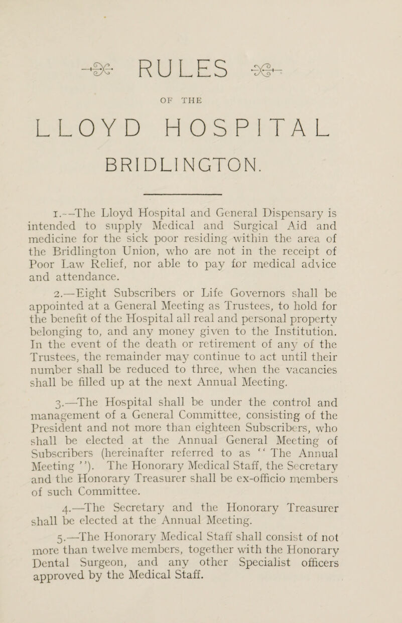 --Be RULES ee- OF THE LLOYD HOSPITAL BRIDLINGTON. 1. --The Lloyd Hospital and General Dispensary is intended to supply Medical and Surgical Aid and medicine for the sick poor residing within the area of the Bridlington Union, who are not in the receipt of Poor Law Relief, nor able to pay for medical ad\ice and attendance. 2. —Eight Subscribers or Life Governors shall be appointed at a General Meeting as Trustees, to hold for the benefit of the Hospital all real and personal property belonging to, and any money given to the Institution. In the event of the death or retirement of any of the Trustees, the remainder may continue to act until their number shall be reduced to three, when the vacancies shall be filled up at the next Annual Meeting. 3. —-The Hospital shall be under the control and management of a General Committee, consisting of the President and not more than eighteen Subscribers, who shall be elected at the Annual General Meeting of Subscribers (hereinafter referred to as  The Annual Meeting ’’). The Honorary Medical Staff, the Secretary and the Honorary Treasurer shall be ex-officio members of such Committee. 4.—The Secretary and the Honorary Treasurer shall be elected at the Annual Meeting. 5.—The Honorary Medical Staff shall consist of not more than twelve members, together with the Honorary Dental Surgeon, and any other Specialist officers approved by the Medical Staff.