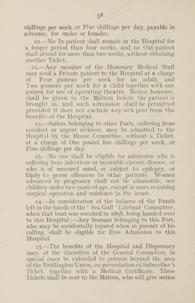 3« shillings per week, or Five shillings per clay, payable in advance, for males or females. 20.—No In-patient shall remain in the Hospital for a longer period than four weeks, and no Out-patient shall attend for more than two weeks, without obtaining another Ticket. 21.—Any member of the Honorary Medical Staff may send a Private patient to the Hospital at a charge of Four guineas per w7eek for an adult, and Two guineas per week for a child together with one guinea for use of operating theatre. Notice, however, shall be given to the Matron before the patient is brought in, and such admission shall be permitted provided it does not exclude any sick poor from the benefits of the Hospital. 22. —Sailors belonging to other Ports, suffering from accident or urgent sickness, may be admitted to the Hospital by the House Committee,. without a Ticket, at a charge of One pound five shillings per week, or Five shillings per day. 23. —No one shall be eligible for admission who is suffering from infectious or incurable chronic disease, or who is of unsound mind, or subject to epilepsy, or likely to prove offensive to other patients. Women advanced in pregnancy shall not be admissible, nor children under two years of age, except in cases requiring surgical operation and residence in the house. 24. —In consideration of the balance of the Funds left in the hands of the * Sea Gull ’ Lifeboat Committee, when that boat vras wrecked in 1898, being handed over to this Hospital:—Any Seaman belonging to this Port, who may be accidentally injured wrhen in pursuit of his calling, shall be eligible for Free Admission to this Hospital. 25. —The benefits of the Hospital and Dispensary may, at the discretion of the General Committee, in special cases be extended to persons beyond the area of the Bridlington Union, on presentation of Subscriber’s Ticket, together with a Medical Certificate. These Tickets shall be sent to the Matron, who will give notice