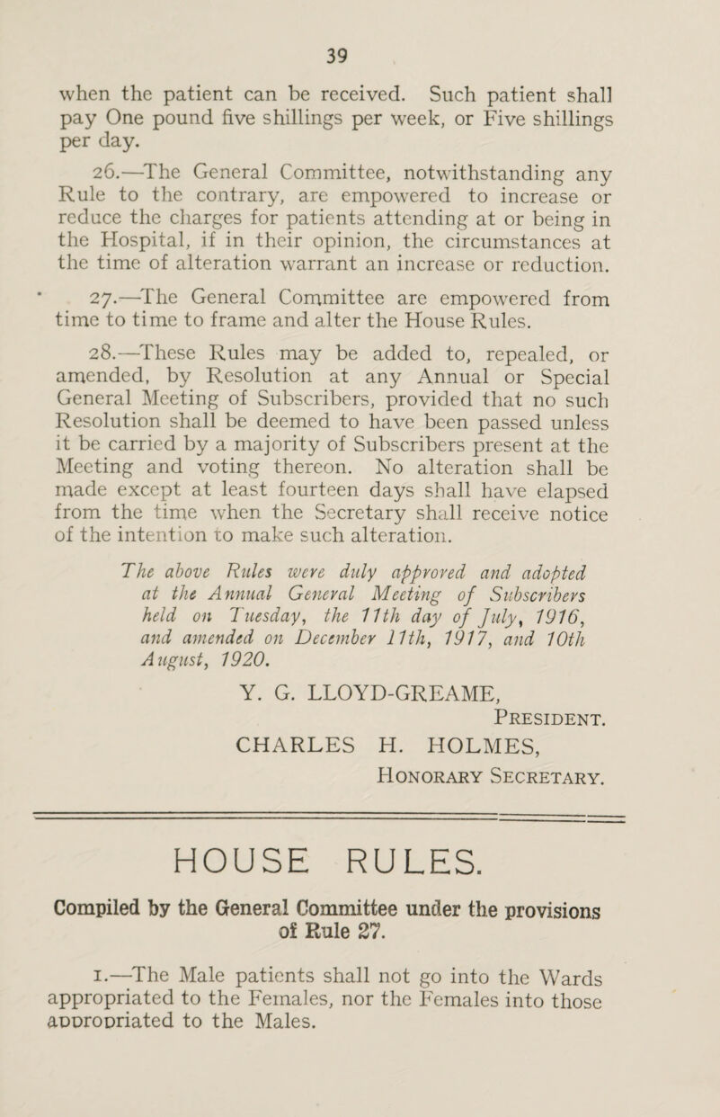 when the patient can be received. Such patient shall pay One pound five shillings per week, or Five shillings per day. 26. —The General Committee, notwithstanding any Rule to the contrary, are empowered to increase or reduce the charges for patients attending at or being in the Hospital, if in their opinion, the circumstances at the time of alteration warrant an increase or reduction. 27. —The General Committee are empowered from time to time to frame and alter the House Rules. 28. —These Rules may be added to, repealed, or amended, by Resolution at any Annual or Special General Meeting of Subscribers, provided that no such Resolution shall be deemed to have been passed unless it be carried by a majority of Subscribers present at the Meeting and voting thereon. No alteration shall be made except at least fourteen days shall have elapsed from the time when the Secretary shall receive notice of the intention to make such alteration. The above Rules were duly approved and adopted at the Annual General Meeting of Subscribers held on Tuesday, the 11th day of July, 1916, and amended on December 11th, 1917, and 10th August, 1920. Y. G. LLOYD-GREAME, President. CHARLES H. HOLMES, Honorary Secretary. HOUSE RULES. Compiled by the General Committee under the provisions of Rule 27. 1.—The Male patients shall not go into the Wards appropriated to the Females, nor the Females into those appropriated to the Males.