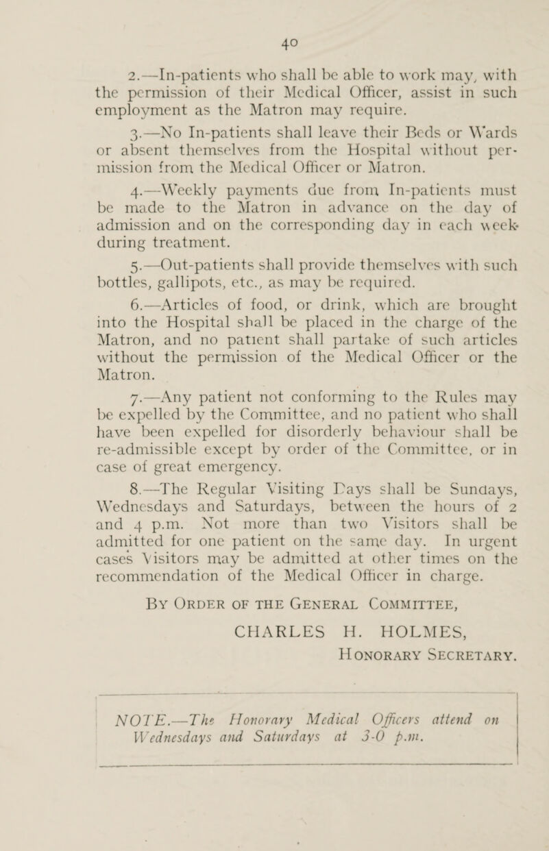 2. —In-patients who shall be able to work may, with the permission of their Medical Officer, assist in such employment as the Matron may require. 3. —No In-patients shall leave their Beds or Wards or absent themselves from the Hospital without per¬ mission from the Medical Officer or Matron. 4. —Weekly payments due from In-patients must be made to the Matron in advance on the day of admission and on the corresponding day in each week- during treatment. 5. —Out-patients shall provide themselves with such bottles, gallipots, etc., as may be required. 6. —Articles of food, or drink, which are brought into the Hospital shall be placed in the charge of the Matron, and no patient shall partake of such articles without the permission of the Medical Officer or the Matron. 7. —Any patient not conforming to the Rules may be expelled by the Committee, and no patient who shall have been expelled for disorderly behaviour shall be re-admissible except by order of the Committee, or in case of great emergency. 8. —The Regular Visiting Rays shall be Sundays, Wednesdays and Saturdays, between the hours of 2 and 4 p.m. Not more than two Visitors shall be admitted for one patient on the same day. In urgent cases Visitors may be admitted at other times on the recommendation of the Medical Officer in charge. By Order of the General Committee, CHARLES H. HOLMES, Honorary Secretary. NOTE.—The Honorary Medical Officers attend on Wednesdays and Saturdays at 3-0 pan.