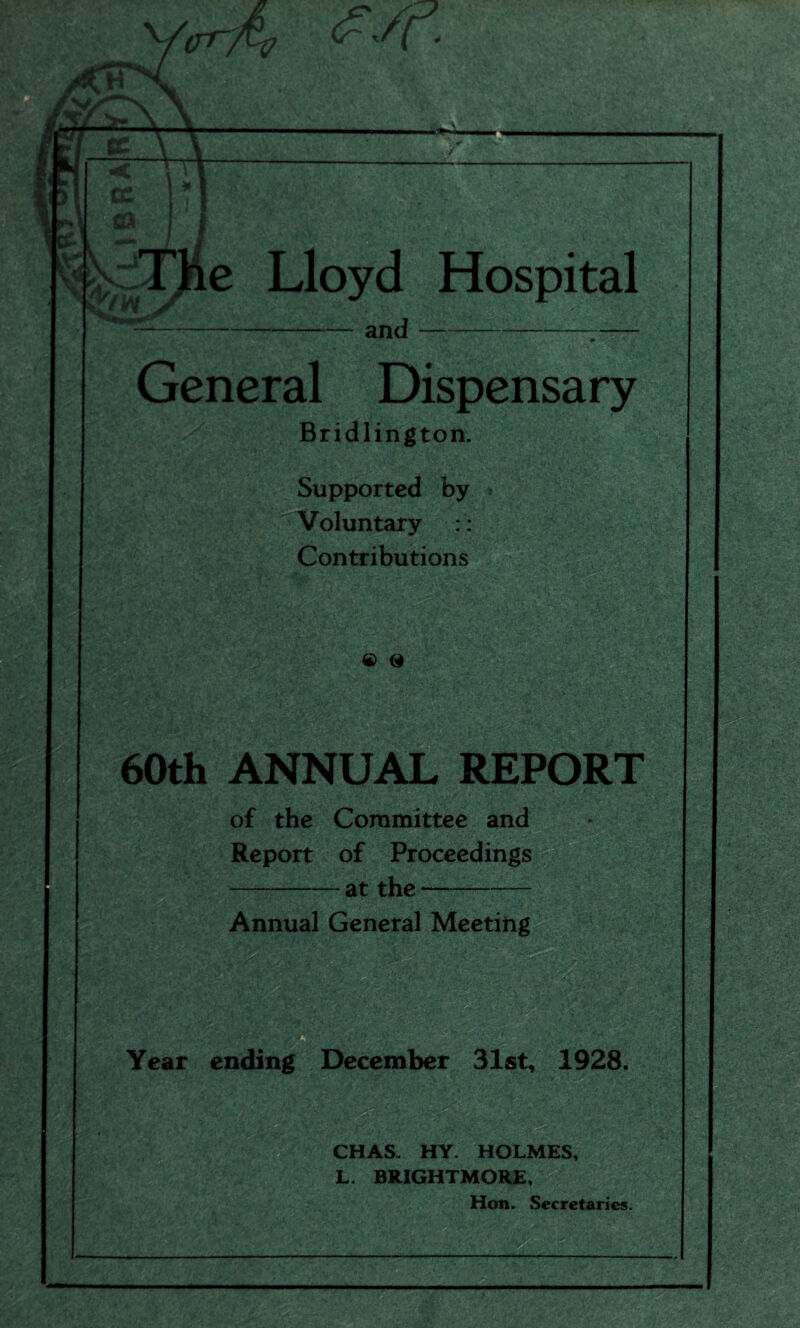 cn~. e Lloyd Hospital -and--- General Dispensary Bridlington. Supported by Voluntary :: Contributions .' ' ■ J| && a B VSfi&r - ' * Q & 60th ANNUAL REPORT of the Committee and Report of Proceedings -at the- Annual General Meeting Year ending December 31st, 1928. CHAS. HY. HOLMES, L. BJtIGHTMORE, Hon. Secretaries.