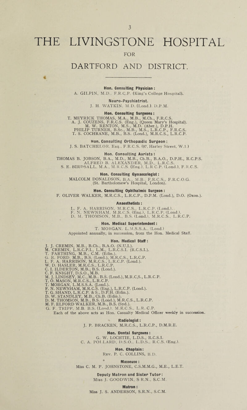 THE LIVINGSTONE HOSPITAL FOR DARTFORD AND DISTRICT. Hon. Consulting Physician: A. GILPIN, M.D.. F.R.Q.P. (King’s College Hospital). Neuro-Psychiatrist. J. H. WATKIN, M.D. (Lond.). D.P.M. Hon. Consulting Surgeons: T. MEYRICK THOMAS, M.A., M.B., M.Ch., F.R.C.S. A. J. COUZENS, F.R.C.S. (Eng.), (Queen Mary’s Hospital). M. W. RENTON, M.S., M.D. (Aber.), D.P.H. PHILIP TURNER, B.Sc., M.B., M.S., L.R.C.P., F.R.C.S. T. S. COCHRANE, M.B., B.S. (Lond.), M.R.C.S., L.R.C.P. Hon. Consulting Orthopaedic Surgeon : J. S. BATCHELOR, Esq., F.R.C.S. (97, Harley Street, W.l.) Hon. Consulting Aurists: THOMAS B. JOBSON, B.A., M.D., M.B., Ch.B., B.A.O., D.P.H., R.C.P.S. ALFRED B. ALEXANDER, M.D., L.R.C.S. S. E. BIRDSALL, M.A., M.R.C.S (Eng.), L.R.C.P. (Lond.), F.R.C.S. Hon. Consulting Gynaecologist: MALCOLM DONALDSON, B.A., M.B.. F.R.C.S., F.R.C.O.G. (St. Bartholomew’s Hospital, London). Hon. Consulting Ophthalmic Surgeon: F. OLIVER WALKER, M.R.C.S., L.R.C.P., D.P.M. (Lond.), D.O. (Oxon.). Anaesthetists: L. F. A. HARRISON, M.R.C.S., L.R.C.P. (Lond.). F. N. NEWNHAM, M.R.C.S. (Eng.), L.R.C.P. (Lond.). D. M. THOMSON, M.B., B.S. (Lond.), M.R.C.S., L.R.C.P. Hon. Medical Superintendent: T. MORGAN. L.M.S.S.A., (Lond.) Appointed annually, in succession, from the Hon. Medical Staff. Hon. Medical Staff: J. J. CREMIN, M.B., B.Ch., B.A.O. (N.U.I.). M. CREMIN, L.R.C.P.I., L.M., L.R.C.S.I. (R.C.S.I.). T. FARTHING, M.B., C.M. (Edin.). G. R. FORD M.B., B.S. (Lond.), M.R.C.S., L.R.C.P. L. F. A. HARRISON, M.R.C.S., L.R.C.P. (Lond.). W. D. HASLER, M.R.C.S., L.R.C.P. C. I. ILDERTON, M.B., B.S. (Lond.). C. F. KNIGHT, D.S.O., M.B. M. J. LINDSEY, M.C.,M.B.. B.S. (Lond.), M.R.C,S., L.R.C.P. T. O. MASON, M.R.C.S., L.R.C.P. T. MORGAN, L.M.S.S.A. (Lond.). F. N. NEWNHAM, M.R.C.S. (Eng.), L.R.C.P. (Lond.). T. G. SHAND, L.R.C.P. & S., D.P.H. (Edin.). D. W. STANDLEY, M.B., Ch.B. (Edin.). D. M. THOMSON, M.B., B.S. (Lond.), M.R.C.S., L.R.C.P. M. F. ELFORD WALKER, M.B., B.S. (Syd.). G. F. TRIPP, M.B. B.S. (Lond.). M.R.C.S.. L.R. C.P. Each of the above acts as Hon. Casualty Medical Officer weekly in succession. Radiologist: J. P. BRACKEN, M.R.C.S., L.R.C.P., D.M.R.E. Hon. Dental Surgeons: G. W. LOCHTIE, L.D.S., R.C.S.I. C. A. POLLARD, D.S.O., L.D.S., R.C.S. (Eng.). Hon. Chaplain: Rev. P. C. COLLINS, B.D. Masseuse : Miss C. M. P. JOHNSTONE, C.S.M.M.G., M.E., L.E.T. Deputy Matron and Sister Tutor: Miss J. GOODWIN, S R.N., S.C.M. Matron : Miss J. S. ANDERSON, S.R.N., S.C.M.