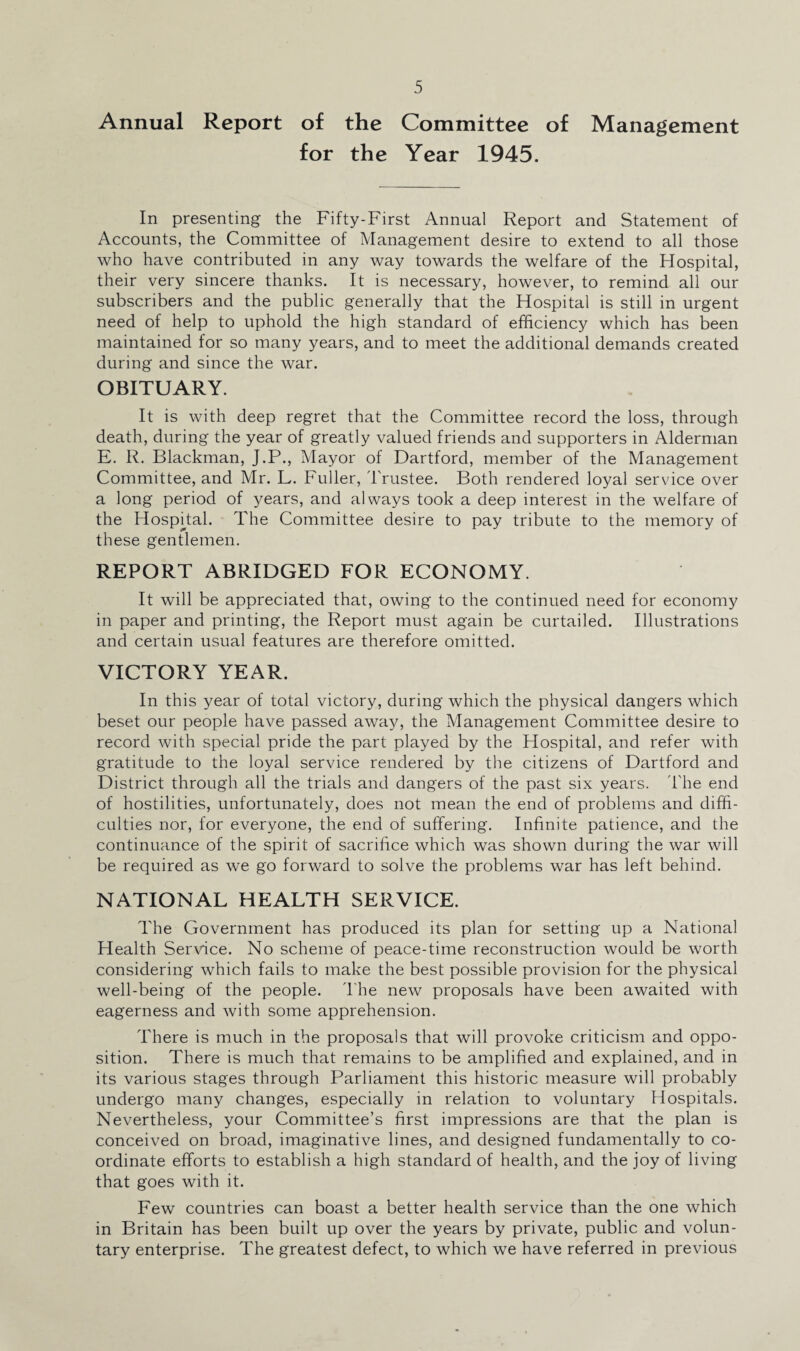 Annual Report of the Committee of Management for the Year 1945. In presenting the Fifty-First Annual Report and Statement of Accounts, the Committee of Management desire to extend to all those who have contributed in any way towards the welfare of the Hospital, their very sincere thanks. It is necessary, however, to remind all our subscribers and the public generally that the Hospital is still in urgent need of help to uphold the high standard of efficiency which has been maintained for so many years, and to meet the additional demands created during and since the war. OBITUARY. It is with deep regret that the Committee record the loss, through death, during the year of greatly valued friends and supporters in Alderman E. R. Blackman, J.P., Mayor of Dartford, member of the Management Committee, and Mr. L. Fuller, Trustee. Both rendered loyal service over a long period of years, and always took a deep interest in the welfare of the Hospital. The Committee desire to pay tribute to the memory of these gentlemen. REPORT ABRIDGED FOR ECONOMY. It will be appreciated that, owing to the continued need for economy in paper and printing, the Report must again be curtailed. Illustrations and certain usual features are therefore omitted. VICTORY YEAR. In this year of total victory, during which the physical dangers which beset our people have passed away, the Management Committee desire to record with special pride the part played by the Hospital, and refer with gratitude to the loyal service rendered by the citizens of Dartford and District through all the trials and dangers of the past six years. The end of hostilities, unfortunately, does not mean the end of problems and diffi¬ culties nor, for everyone, the end of suffering. Infinite patience, and the continuance of the spirit of sacrifice which was shown during the war will be required as we go forward to solve the problems war has left behind. NATIONAL HEALTH SERVICE. The Government has produced its plan for setting up a National Health Service. No scheme of peace-time reconstruction would be worth considering which fails to make the best possible provision for the physical well-being of the people. The new proposals have been awaited with eagerness and with some apprehension. There is much in the proposals that will provoke criticism and oppo¬ sition. There is much that remains to be amplified and explained, and in its various stages through Parliament this historic measure will probably undergo many changes, especially in relation to voluntary Hospitals. Nevertheless, your Committee’s first impressions are that the plan is conceived on broad, imaginative lines, and designed fundamentally to co¬ ordinate efforts to establish a high standard of health, and the joy of living that goes with it. Few countries can boast a better health service than the one which in Britain has been built up over the years by private, public and volun¬ tary enterprise. The greatest defect, to which we have referred in previous