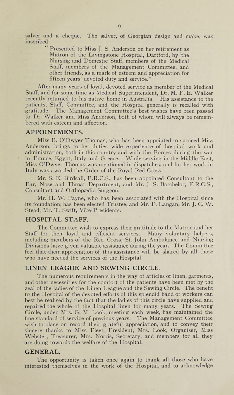 salver and a cheque. The salver, of Georgian design and make, was inscribed : “ Presented to Miss J. S. Anderson on her retirement as Matron of the Livingstone Hospital, Dartford, by the Nursing and Domestic Staff, members of the Medical Staff, members of the Management Committee, and other friends, as a mark of esteem and appreciation for fifteen years’ devoted duty and service.” After many years of loyal, devoted service as member of the Medical Staff, and for some time as Medical Superintendent, Dr. M. F. E. Walker recently returned to his native home in Australia. His assistance to the patients, Staff, Committee, and the Hospital generally is recalled with gratitude. The Management Committee’s best wishes have been passed to Dr. Walker and Miss Anderson, both of whom will always be remem¬ bered with esteem and affection. APPOINTMENTS. Miss B. O’Dwyer-Thomas, who has been appointed to succeed Miss Anderson, brings to her duties wide experience of hospital work and administration, both in this country and with the Forces during the war in France, Egypt, Italy and Greece. While serving in the Middle East, Miss O’Dwyer-Thomas was mentioned in dispatches, and for her work in Italy was awarded the Order of the Royal Red Cross. Mr. S. E. Birdsall, F.R.C.S., has been appointed Consultant to the Ear, Nose and Throat Department, and Mr. J. S. Batchelor, F.R.C.S., Consultant and Orthopaedic Surgeon. Mr. H. W. Payne, who has been associated with the Hospital since its foundation, has been elected Trustee, and Mr. F. Langan, Mr. J. C. W. Stead, Mr. T. Swift, Vice-Presidents. HOSPITAL STAFF. The Committee wish to express their gratitude to the Matron and her Staff for their loyal and efficient services. Many voluntary helpers, including members of the Red Cross, St. John Ambulance and Nursing Divisions have given valuable assistance during the year. The Committee feel that their appreciation of this assistance will be shared by all those who have needed the services of the Hospital. LINEN LEAGUE AND SEWING CIRCLE. The numerous requirements in the way of articles of linen, garments, and other necessities for the comfort of the patients have been met by the zeal of the ladies of the Linen League and the Sewing Circle. The benefit to the Hospital of the devoted efforts of this splendid band of workers can best be realised by the fact that the ladies of this circle have supplied and repaired the whole of the Hospital linen for many years. The Sewing Circle, under Mrs. G. M. Look, meeting each week, has maintained the fine standard of service of previous years. The Management Committee wish to place on record their grateful appreciation, and to convey their sincere thanks to Miss Fleet, President, Mrs. Look, Organiser, Miss Webster, Treasurer, Mrs. Norris, Secretary, and members for all they are doing towards the welfare of the Hospital. GENERAL. The opportunity is taken once again to thank all those who have interested themselves in the work of the Hospital, and to acknowledge