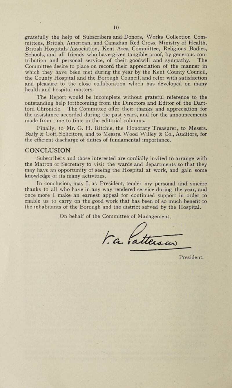 gratefully the help of Subscribers and Donors, Works Collection Com¬ mittees, British, American, and Canadian Red Cross, Ministry of Health, British Hospitals Association, Kent Area Committee, Religious Bodies, Schools, and all friends who have given tangible proof, by generous con¬ tribution and personal service, of their goodwill and sympathy. The Committee desire to place on record their appreciation of the manner in which they have been met during the year by the Kent County Council, the County Hospital and the Borough Council, and refer with satisfaction and pleasure to the close collaboration which has developed on many health and hospital matters. The Report would be incomplete without grateful reference to the outstanding help forthcoming from the Directors and Editor of the Dart- ford Chronicle. The Committee offer their thanks and appreciation for the assistance accorded during the past years, and for the announcements made from time to time in the editorial columns. Finally, to Mr. G. H. Ritchie, the Honorary Treasurer, to Messrs. Baily & Goff, Solicitors, and to Messrs. Wood Willey & Co., Auditors, for the efficient discharge of duties of fundamental importance. CONCLUSION Subscribers and those interested are cordially invited to arrange with the Matron or Secretary to visit the wards and departments so that they may have an opportunity of seeing the Hospital at work, and gain some knowledge of its many activities. In conclusion, may I, as President, tender my personal and sincere thanks to all who have in any way rendered service during the year, and once more I make an earnest appeal for continued support in order to enable us to carry on the good work that has been of so much benefit to the inhabitants of the Borough and the district served by the Hospital. On behalf of the Committee of Management,