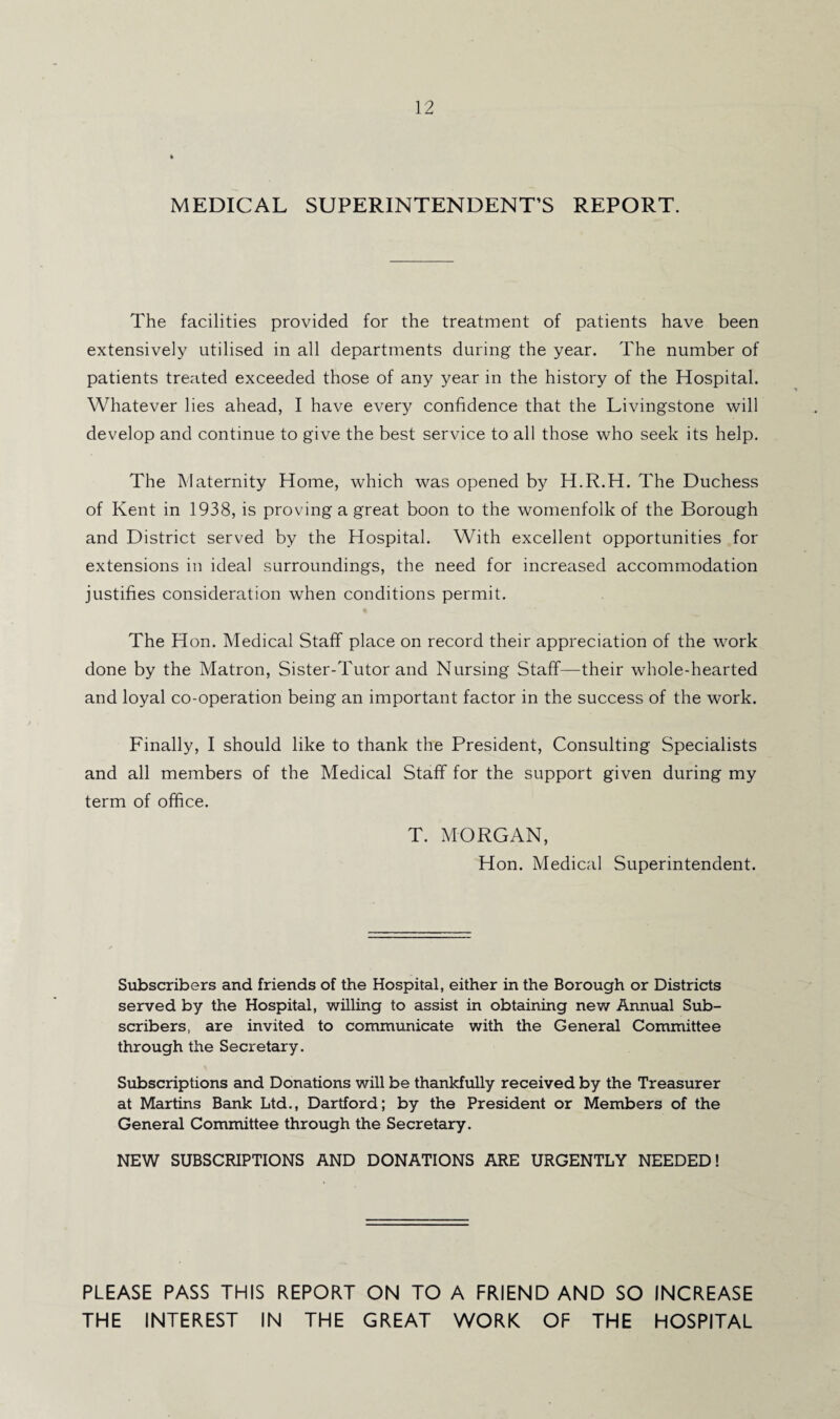 MEDICAL SUPERINTENDENT’S REPORT. The facilities provided for the treatment of patients have been extensively utilised in all departments during the year. The number of patients treated exceeded those of any year in the history of the Hospital. Whatever lies ahead, I have every confidence that the Livingstone will develop and continue to give the best service to all those who seek its help. The Maternity Home, which was opened by H.R.H. The Duchess of Kent in 1938, is proving a great boon to the womenfolk of the Borough and District served by the Hospital. With excellent opportunities for extensions in ideal surroundings, the need for increased accommodation justifies consideration when conditions permit. The Hon. Medical Staff place on record their appreciation of the work done by the Matron, Sister-Tutor and Nursing Staff—their whole-hearted and loyal co-operation being an important factor in the success of the work. Finally, I should like to thank the President, Consulting Specialists and all members of the Medical Staff for the support given during my term of office. T. MORGAN, Hon. Medical Superintendent. Subscribers and friends of the Hospital, either in the Borough or Districts served by the Hospital, willing to assist in obtaining new Annual Sub¬ scribers, are invited to communicate with the General Committee through the Secretary. Subscriptions and Donations will be thankfully received by the Treasurer at Martins Bank Ltd., Dartford; by the President or Members of the General Committee through the Secretary. NEW SUBSCRIPTIONS AND DONATIONS ARE URGENTLY NEEDED! PLEASE PASS THIS REPORT ON TO A FRIEND AND SO INCREASE THE INTEREST IN THE GREAT WORK OF THE HOSPITAL