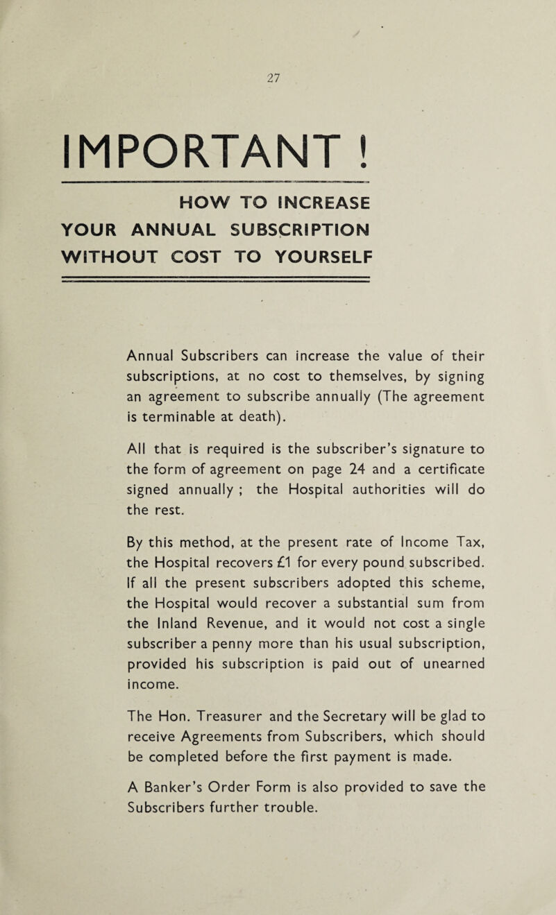 IMPORTANT! HOW TO INCREASE YOUR ANNUAL SUBSCRIPTION WITHOUT COST TO YOURSELF Annual Subscribers can increase the value of their subscriptions, at no cost to themselves, by signing an agreement to subscribe annually (The agreement is terminable at death). All that is required is the subscriber’s signature to the form of agreement on page 24 and a certificate signed annually ; the Hospital authorities will do the rest. By this method, at the present rate of Income Tax, the Hospital recovers £1 for every pound subscribed. If all the present subscribers adopted this scheme, the Hospital would recover a substantial sum from the Inland Revenue, and it would not cost a single subscriber a penny more than his usual subscription, provided his subscription is paid out of unearned income. The Hon. Treasurer and the Secretary will be glad to receive Agreements from Subscribers, which should be completed before the first payment is made. A Banker’s Order Form is also provided to save the Subscribers further trouble.