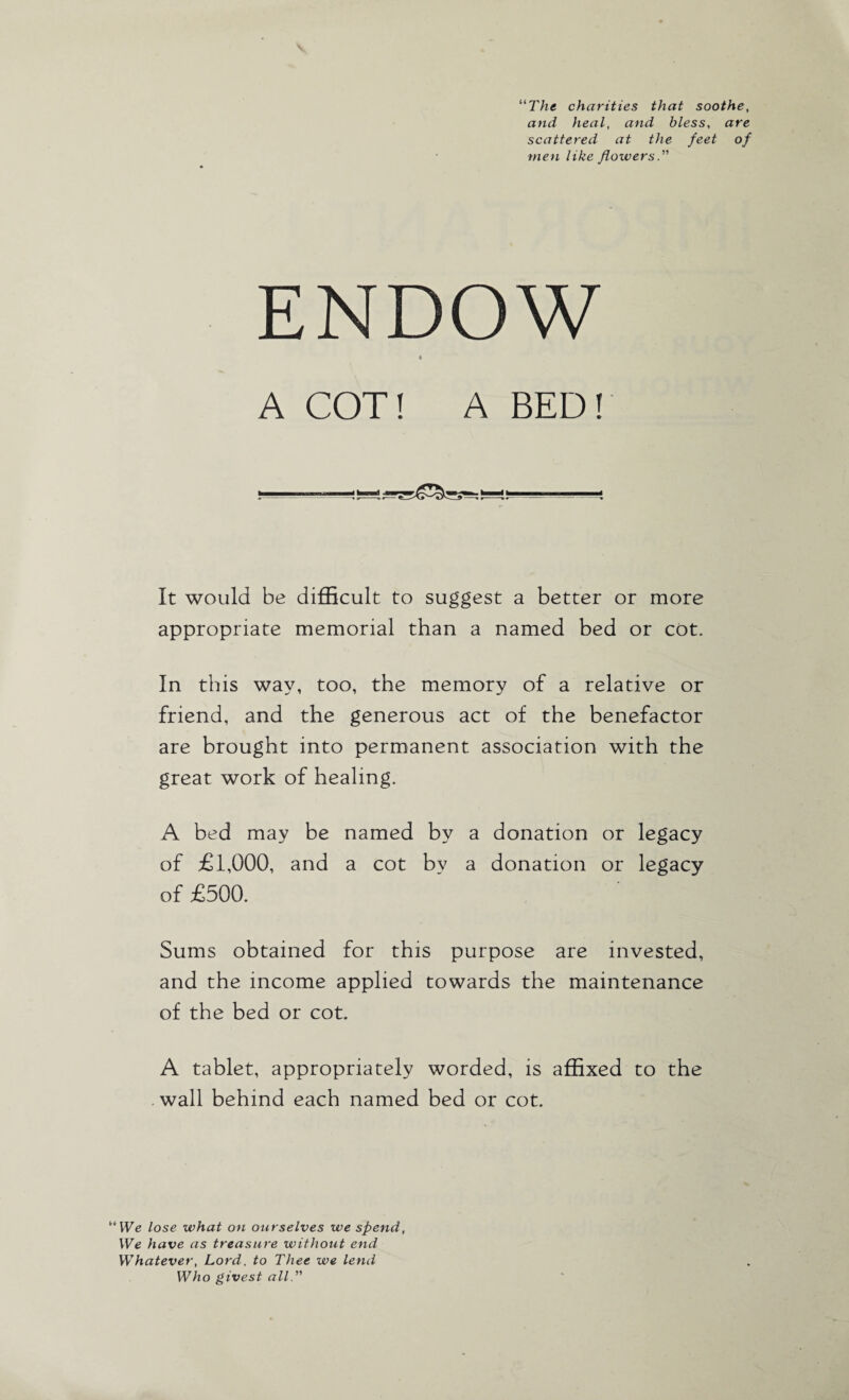 “The charities that soothe, and heal, and bless, are scattered at the feet of men like flowers. ENDOW i A COT! A BED! It would be difficult to suggest a better or more appropriate memorial than a named bed or cot. In this way, too, the memory of a relative or friend, and the generous act of the benefactor are brought into permanent association with the great work of healing. A bed may be named by a donation or legacy of £1,000, and a cot by a donation or legacy of £500. Sums obtained for this purpose are invested, and the income applied towards the maintenance of the bed or cot. A tablet, appropriately worded, is affixed to the wall behind each named bed or cot. We lose what on ourselves we spend, We have as treasure without end Whatever, Lord, to Thee we lend Who givest all.