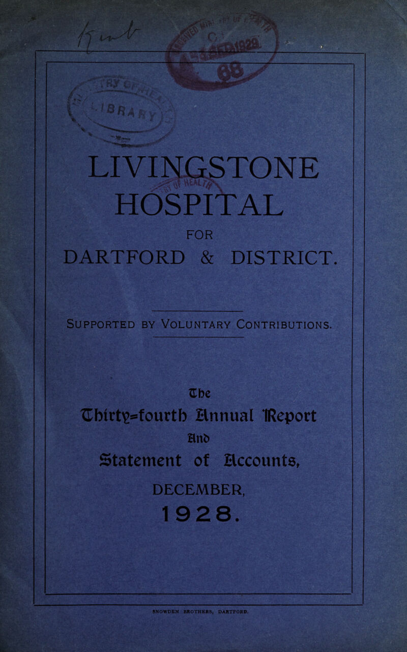 LIVINGSTONE HOSPITAL FOR DARTFORD & DISTRICT. Supported by Voluntary Contributions. ^bc XTbirt^ssfourtb Ennual IReport Hnb Statement of Eccounts, DECEMBER, SNOWDEN BROTHERS, DARTFORD.