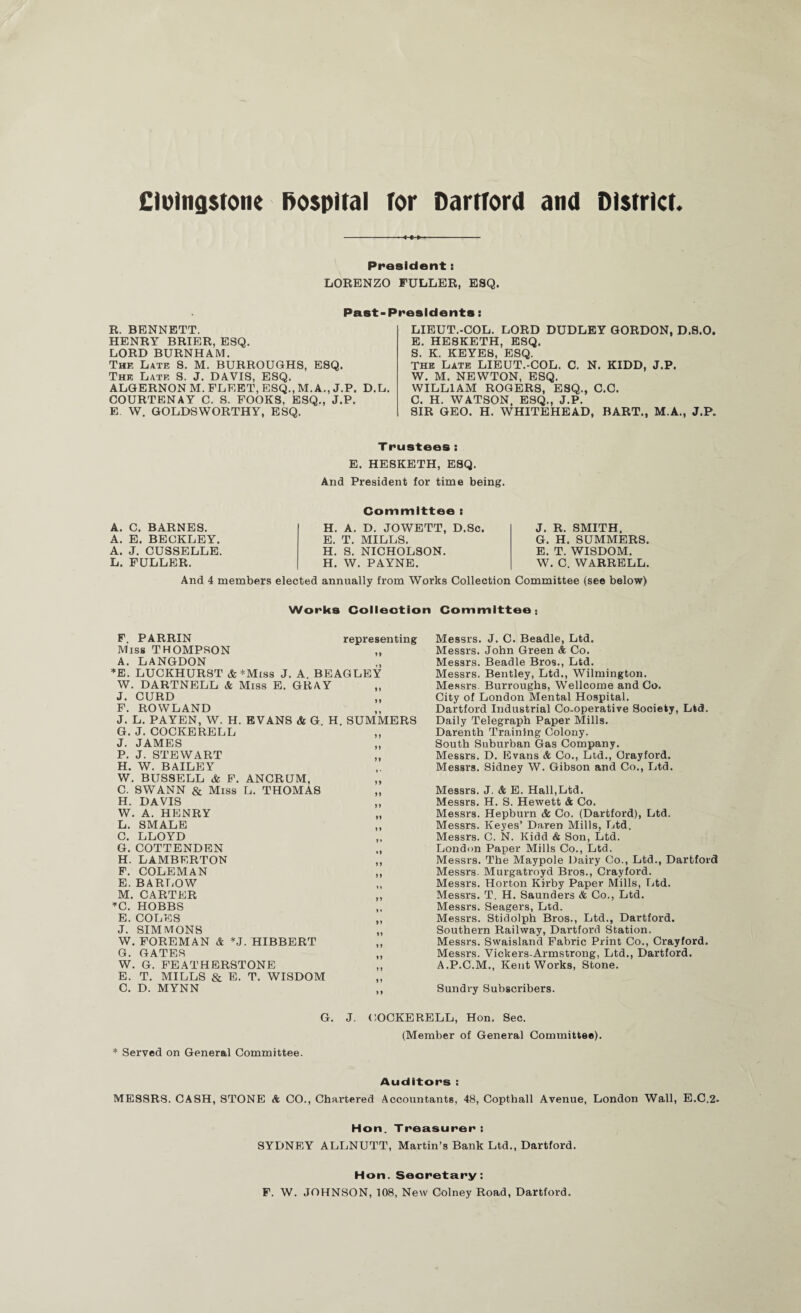 CiDlngstone hospital for DartTord and District. President: LORENZO FULLER, ESQ. Past-Presidents: R. BENNETT. HENRY BRIER, ESQ. LORD BURNHAM. The Late S. M. BURROUGHS, ESQ. The Late S. J. DAVIS, ESQ. ALGERNON M. FLEET, ESQ., M. A., J.P. D.L. COURTENAY C. S. FOOKS, ESQ., J.P. E. W. GOLDSWORTHY, ESQ. LIEUT.-COL. LORD DUDLEY GORDON, D.S.O. E. HESKETH, ESQ. S. K. KEYES, ESQ. THE Late LIEUT.-COL. C. N. KIDD, J.P. W. M. NEWTON, ESQ. WILLIAM ROGERS, ESQ., C.C. C. H. WATSON. ESQ., J.P. SIR GEO. H. WHITEHEAD, BART., M.A., J.P. Trustees: E. HESKETH, ESQ. And President for time being. A. C. BARNES. A. E. BECKLEY. A. J. CUSSELLE. L. FULLER. Committee : H. A. D. JOWETT, D.Sc. E. T. MILLS. H. S. NICHOLSON. H. W. PAYNE. J. R. SMITH. G. H. SUMMERS. E. T. WISDOM. W. C. WARRELL. And 4 members elected annually from Works Collection Committee (see below) Works Colleotion Committee; F. PARRIN representing Miss THOMPSON A. LANGDON ♦E. LUCKHURST & *Miss J. A. BEAGLBY W. DARTNELL & Miss E. GRAY J. CURD F. ROWLAND J. L. PAYEN, W. H. EVANS & G. H. SUMMERS G. J. COCKERELL J. JAMES P. J. STEWART H. W. BAILEY W. BUSSELL & F. ANCRUM, C. SWANN & Miss L. THOMAS H. DAVIS W. A. HENRY L. SMALB C. LLOYD G. COTTENDEN H. LAMBERTON F. COLEMAN E. BARLOW M. CARTER ’'C. HOBBS E. COLES J. SIMMONS W. FOREMAN & *J. HIBBERT G. GATES W. G. FEATHBRSTONE E. T. MILLS & B. T. WISDOM C. D. MYNN Messrs. J. C. Beadle, Ltd. Messrs. John Green & Co. Messrs. Beadle Bros., Ltd. Messrs. Bentley, Ltd., Wilmington. Messrs. Burroughs, Wellcome and Co. City of London Mental Hospital. Hartford Industrial Co-operative Society, Ltd. Daily Telegraph Paper Mills. Darenth Training Colony. South Suburban Gas Company. Messrs. D. Evans & Co., Ltd., Orayford. Messrs. Sidney W. Gibson and Co., Ltd. Messrs. J. & E. Hall,Ltd. Messrs. H. S. Hewett & Co. Messrs. Hepburn & Co. (Dartford), Ltd. Messrs. Keyes’ Daren Mills, Ltd. Messrs. C. N. Kidd & Son, Ltd. London Paper Mills Co., Ltd. Messrs. The Maypole Dairy Co., Ltd., Dartford Messrs. Murgatroyd Bros., Crayford. Messrs. Horton Kirby Paper Mills, Ltd. Messrs. T. H. Saunders & Co., Ltd. Messrs. Seagers, Ltd. Messrs. Stidolph Bros., Ltd., Dartford. Southern Railway, Dartford Station. Messrs. Swaisland Fabric Print Co., Crayford. Messrs. Vickers-Armstrong, Ltd., Dartford. A.P.C.M., Kent Works, Stone. Sundry Subscribers. G. J. (;OCKERELL, Hon. Sec. (Member of General Committee). * Served on General Committee. Auditors : MESSRS. CASH, STONE & CO., Chartered Accountants, 48, Copthall Avenue, London Wall, E.C.2. Hon. Treasurer: SYDNEY ALLNUTT, Martin’s Bank Ltd., Dartford. Hon. Secretary: P. W. JOHNSON, 108, New Colney Road, Dartford.