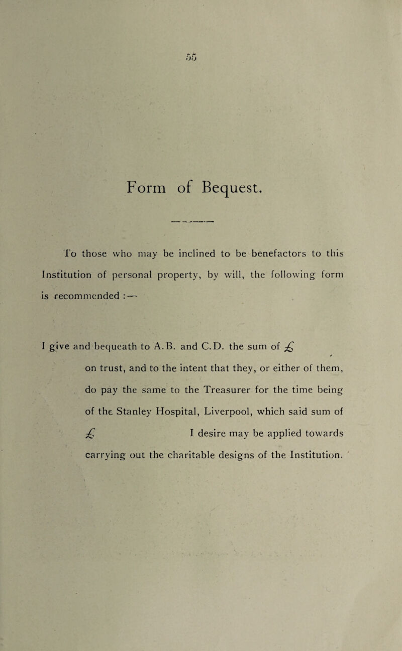 Form of Bequest. To those who may be inclined to be benefactors to this Institution of personal property, by will, the following form is recommended : — I give and bequeath to A.B. and C.D. the sum of £ on trust, and to the intent that they, or either of them, do pay the same to the Treasurer for the time being of the Stanley Hospital, Liverpool, which said sum of £ I desire may be applied towards carrying out the charitable designs of the Institution.